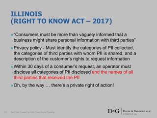 ILLINOIS
(RIGHT TO KNOW ACT – 2017)
»“Consumers must be more than vaguely informed that a
business might share personal information with third parties”
»Privacy policy - Must identify the categories of PII collected,
the categories of third parties with whom PII is shared; and a
description of the customer’s rights to request information
»Within 30 days of a consumer’s request, an operator must
disclose all categories of PII disclosed and the names of all
third parties that received the PII
»Oh, by the way … there’s a private right of action!
Don’t Get Crossed Up With Cross-Device Tracking21
 