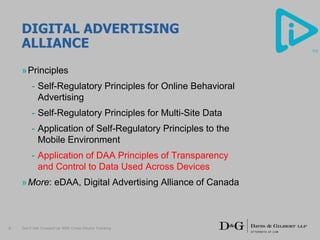 DIGITAL ADVERTISING
ALLIANCE
»Principles
- Self-Regulatory Principles for Online Behavioral
Advertising
- Self-Regulatory Principles for Multi-Site Data
- Application of Self-Regulatory Principles to the
Mobile Environment
- Application of DAA Principles of Transparency
and Control to Data Used Across Devices
»More: eDAA, Digital Advertising Alliance of Canada
Don’t Get Crossed Up With Cross-Device Tracking6
 