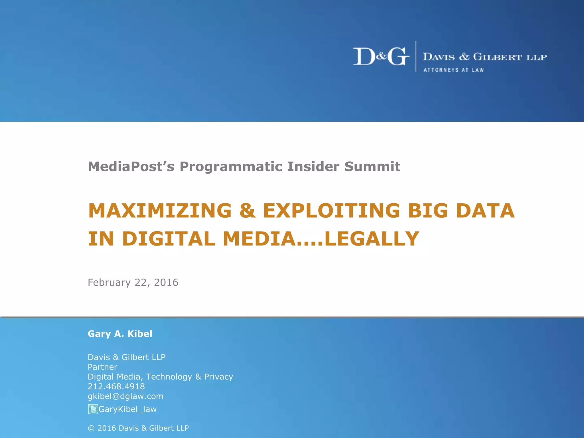 Hot Topics in Privacy and Date Security Law1
MediaPost’s Programmatic Insider Summit
MAXIMIZING & EXPLOITING BIG DATA
IN DIGITAL MEDIA....LEGALLY
February 22, 2016
Gary A. Kibel
Davis & Gilbert LLP
Partner
Digital Media, Technology & Privacy
212.468.4918
gkibel@dglaw.com
@GaryKibel_law
© 2016 Davis & Gilbert LLP
 