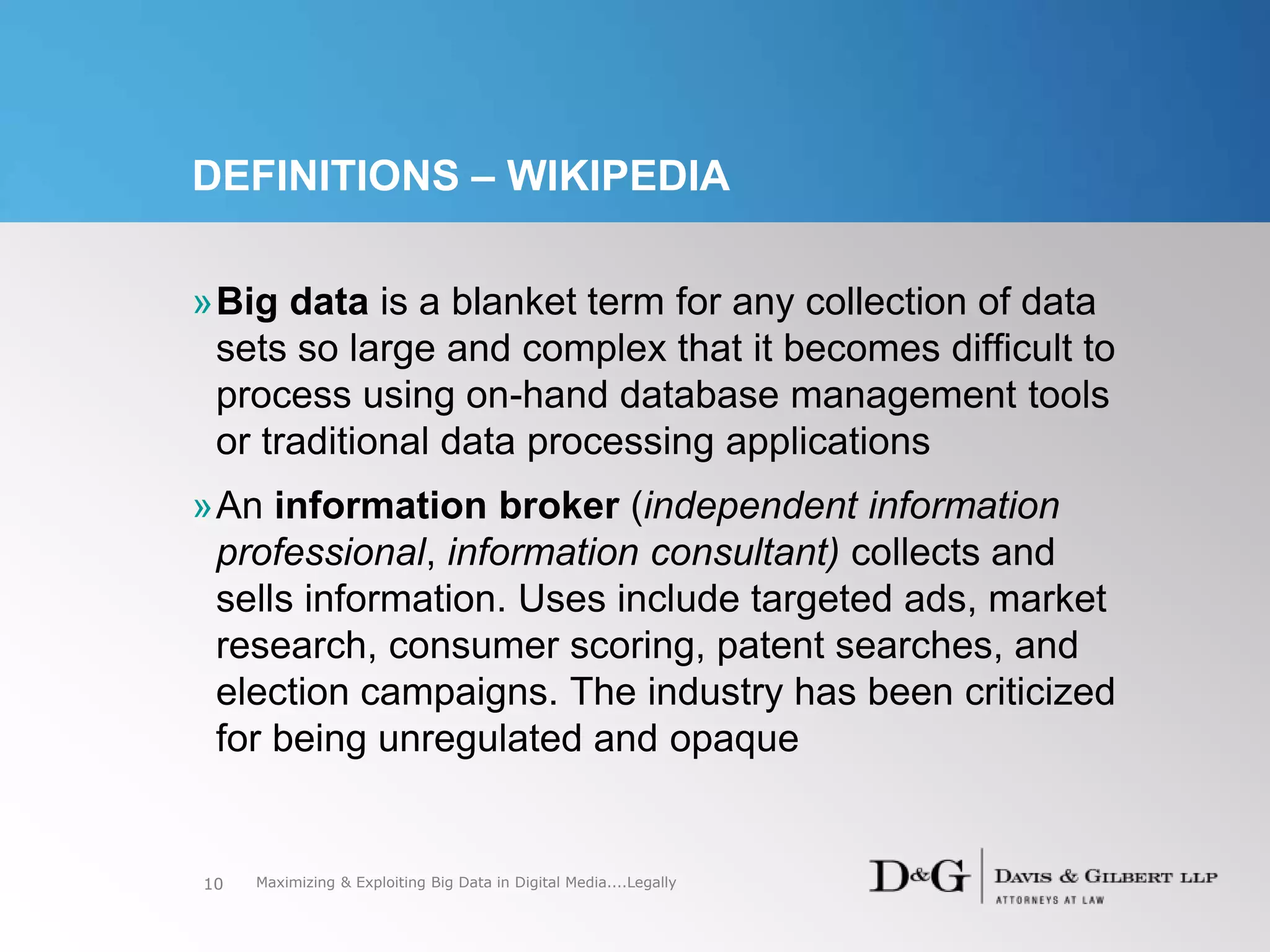 DEFINITIONS – WIKIPEDIA
»Big data is a blanket term for any collection of data
sets so large and complex that it becomes difficult to
process using on-hand database management tools
or traditional data processing applications
»An information broker (independent information
professional, information consultant) collects and
sells information. Uses include targeted ads, market
research, consumer scoring, patent searches, and
election campaigns. The industry has been criticized
for being unregulated and opaque
10 Maximizing & Exploiting Big Data in Digital Media....Legally
 
