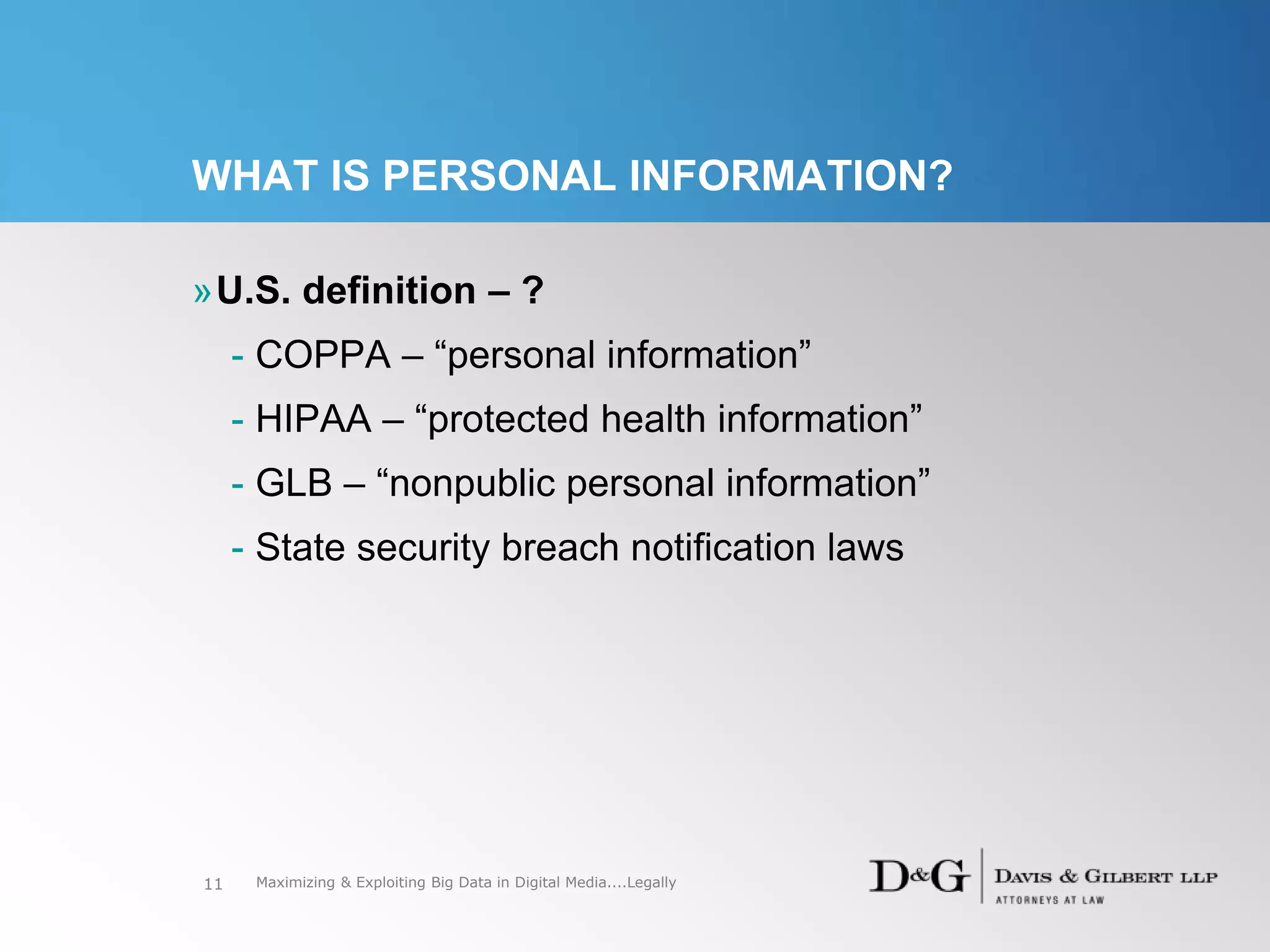 WHAT IS PERSONAL INFORMATION?
»U.S. definition – ?
- COPPA – “personal information”
- HIPAA – “protected health information”
- GLB – “nonpublic personal information”
- State security breach notification laws
11 Maximizing & Exploiting Big Data in Digital Media....Legally
 