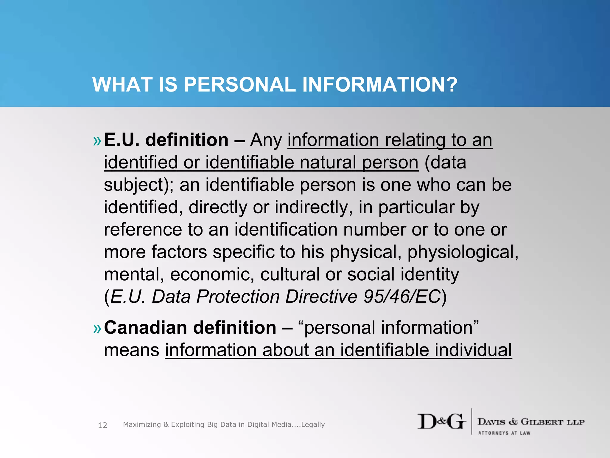 WHAT IS PERSONAL INFORMATION?
»E.U. definition – Any information relating to an
identified or identifiable natural person (data
subject); an identifiable person is one who can be
identified, directly or indirectly, in particular by
reference to an identification number or to one or
more factors specific to his physical, physiological,
mental, economic, cultural or social identity
(E.U. Data Protection Directive 95/46/EC)
»Canadian definition – “personal information”
means information about an identifiable individual
12 Maximizing & Exploiting Big Data in Digital Media....Legally
 