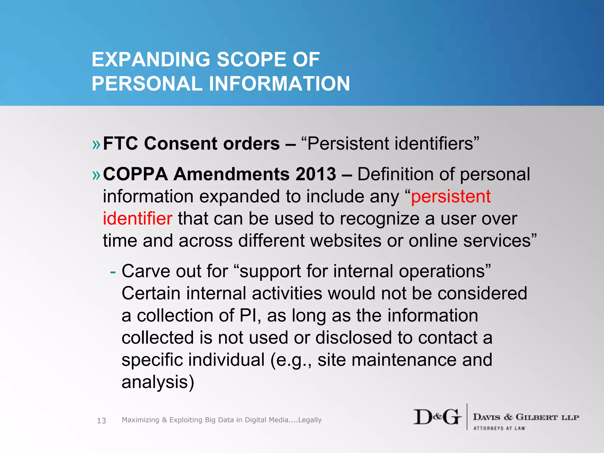 EXPANDING SCOPE OF
PERSONAL INFORMATION
»FTC Consent orders – “Persistent identifiers”
»COPPA Amendments 2013 – Definition of personal
information expanded to include any “persistent
identifier that can be used to recognize a user over
time and across different websites or online services”
- Carve out for “support for internal operations”
Certain internal activities would not be considered
a collection of PI, as long as the information
collected is not used or disclosed to contact a
specific individual (e.g., site maintenance and
analysis)
13 Maximizing & Exploiting Big Data in Digital Media....Legally
 