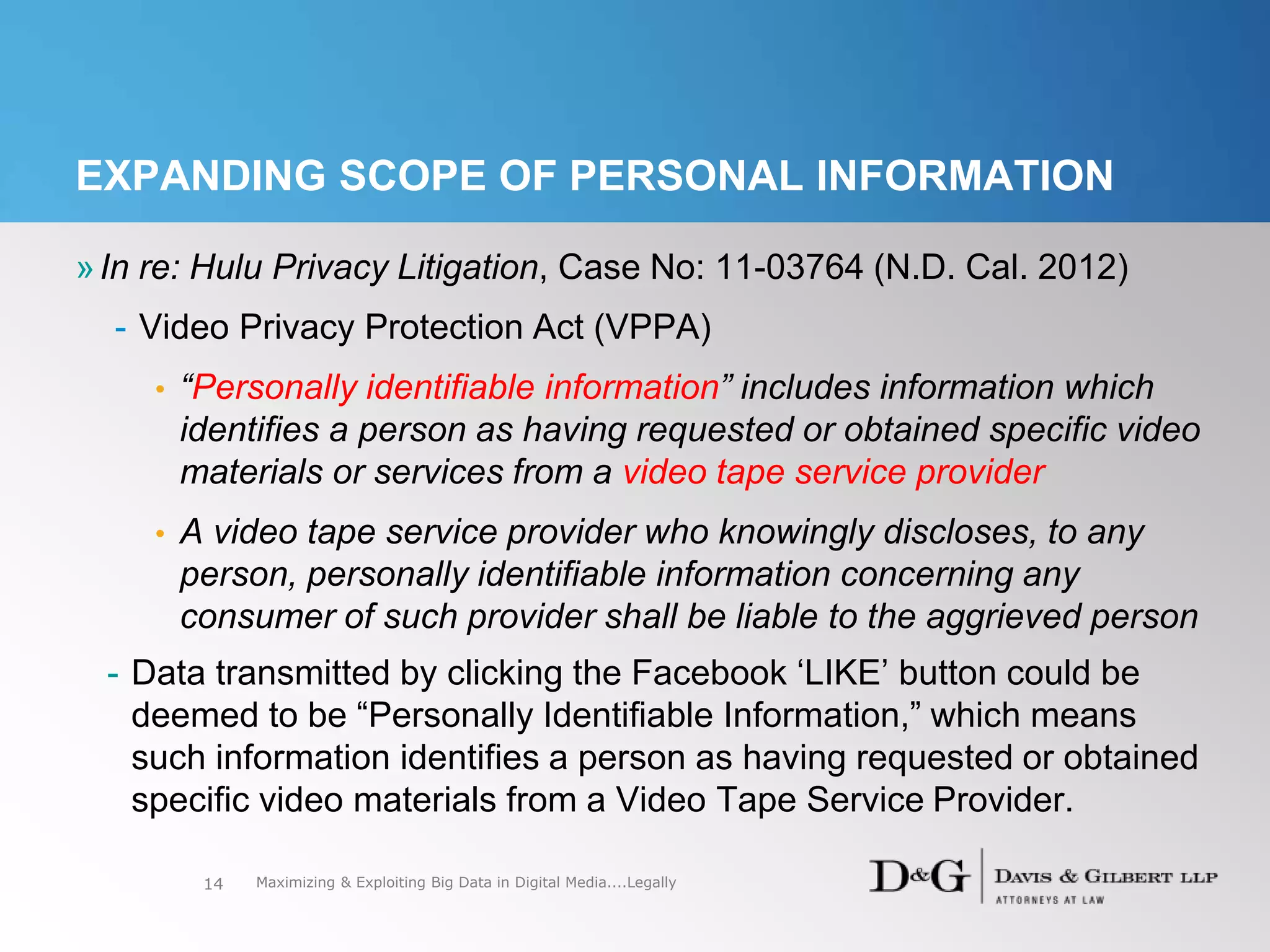 »In re: Hulu Privacy Litigation, Case No: 11-03764 (N.D. Cal. 2012)
- Video Privacy Protection Act (VPPA)
• “Personally identifiable information” includes information which
identifies a person as having requested or obtained specific video
materials or services from a video tape service provider
• A video tape service provider who knowingly discloses, to any
person, personally identifiable information concerning any
consumer of such provider shall be liable to the aggrieved person
- Data transmitted by clicking the Facebook ‘LIKE’ button could be
deemed to be “Personally Identifiable Information,” which means
such information identifies a person as having requested or obtained
specific video materials from a Video Tape Service Provider.
14
EXPANDING SCOPE OF PERSONAL INFORMATION
Maximizing & Exploiting Big Data in Digital Media....Legally
 