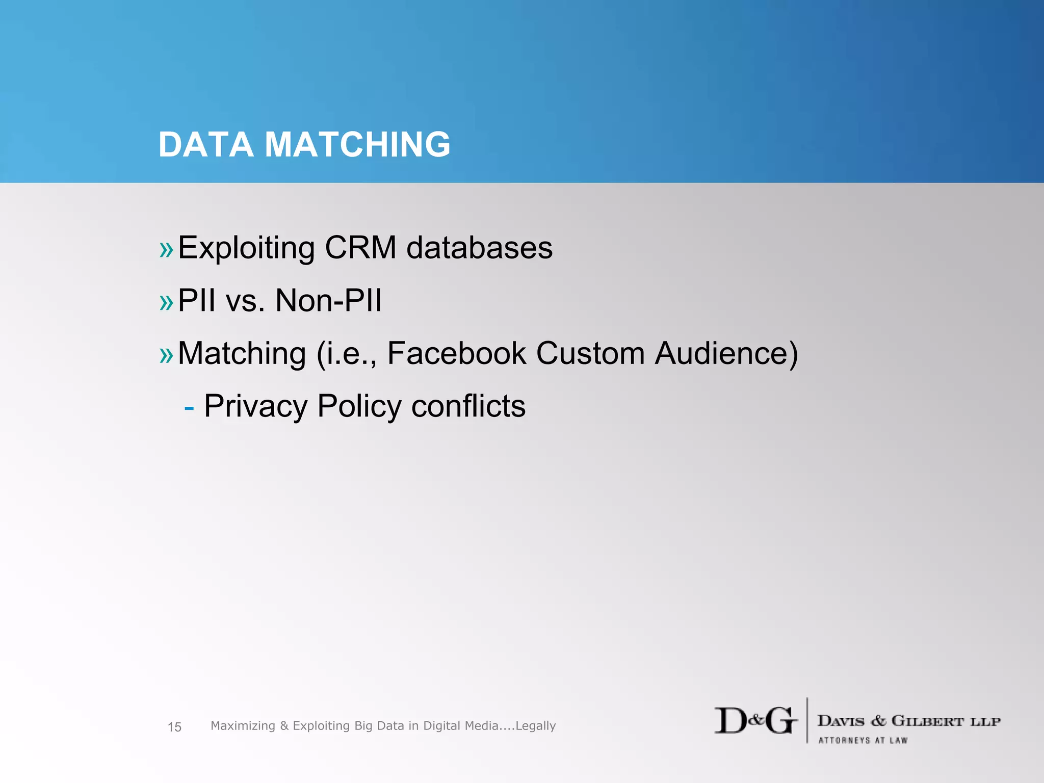 DATA MATCHING
»Exploiting CRM databases
»PII vs. Non-PII
»Matching (i.e., Facebook Custom Audience)
- Privacy Policy conflicts
15 Maximizing & Exploiting Big Data in Digital Media....Legally
 