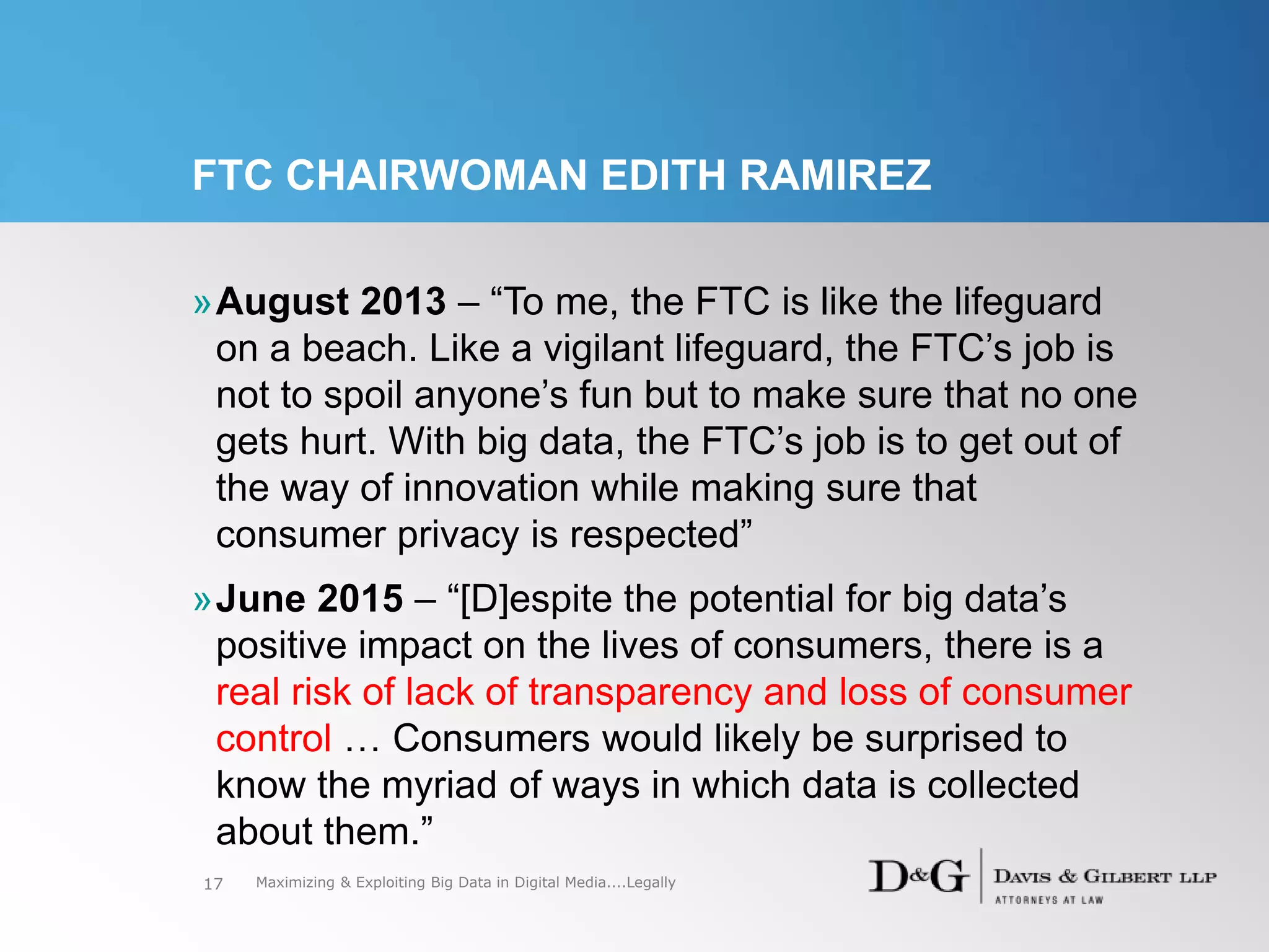 FTC CHAIRWOMAN EDITH RAMIREZ
»August 2013 – “To me, the FTC is like the lifeguard
on a beach. Like a vigilant lifeguard, the FTC’s job is
not to spoil anyone’s fun but to make sure that no one
gets hurt. With big data, the FTC’s job is to get out of
the way of innovation while making sure that
consumer privacy is respected”
»June 2015 – “[D]espite the potential for big data’s
positive impact on the lives of consumers, there is a
real risk of lack of transparency and loss of consumer
control … Consumers would likely be surprised to
know the myriad of ways in which data is collected
about them.”
17 Maximizing & Exploiting Big Data in Digital Media....Legally
 