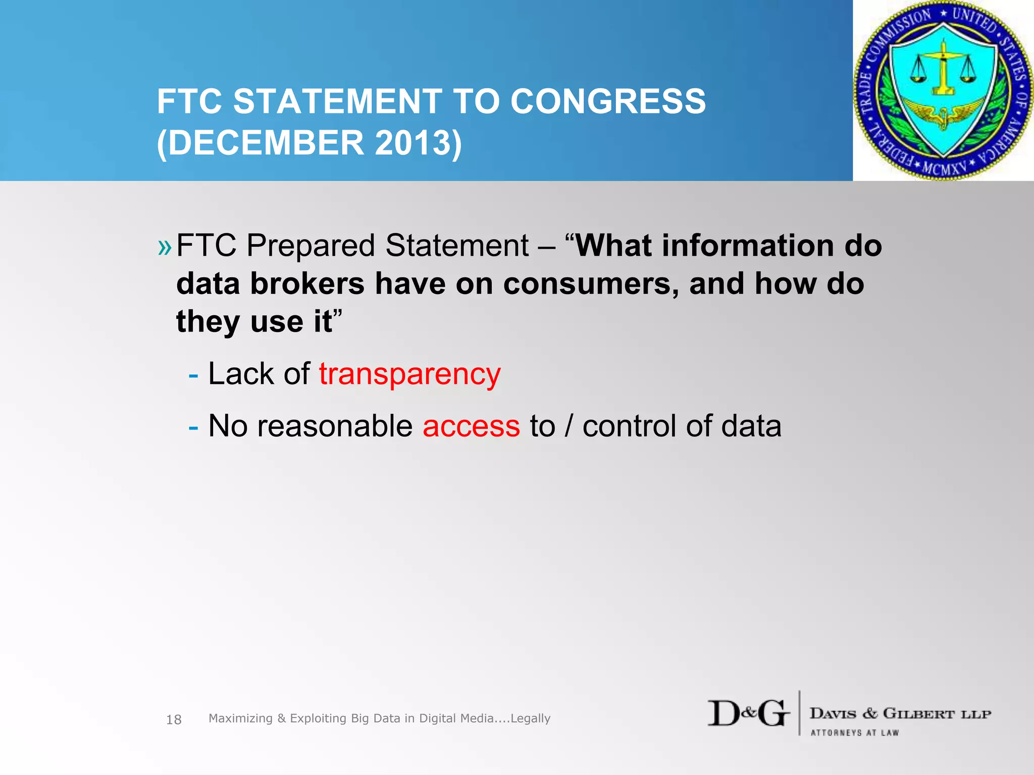 FTC STATEMENT TO CONGRESS
(DECEMBER 2013)
18
»FTC Prepared Statement – “What information do
data brokers have on consumers, and how do
they use it”
- Lack of transparency
- No reasonable access to / control of data
Maximizing & Exploiting Big Data in Digital Media....Legally
 