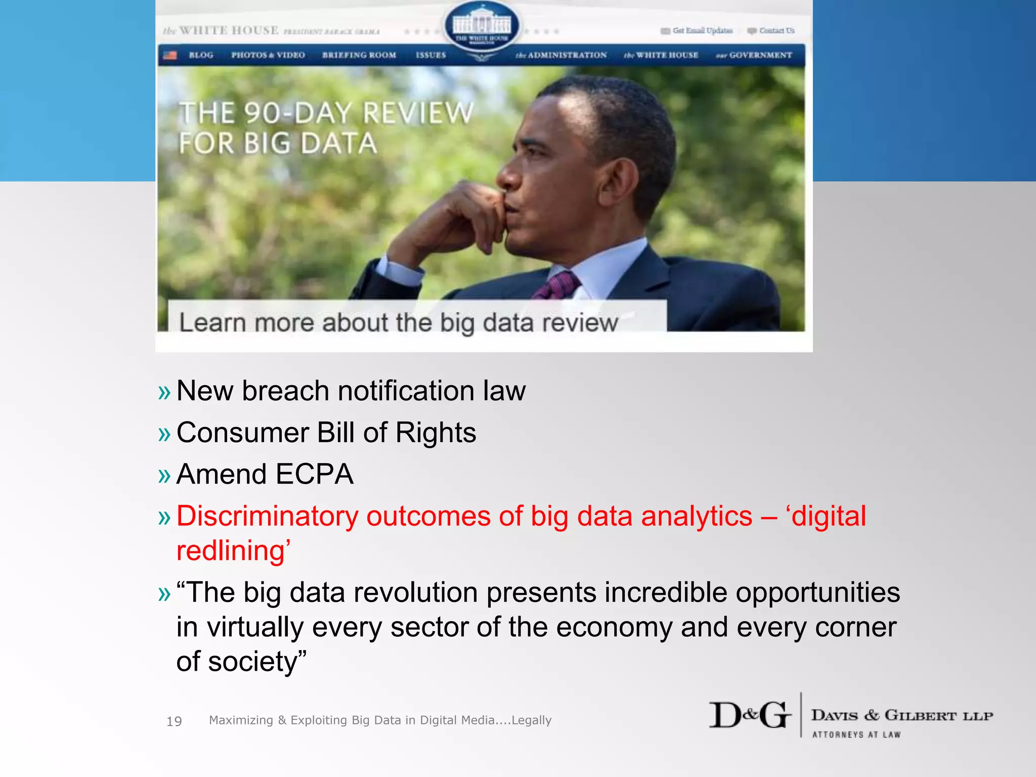 »New breach notification law
»Consumer Bill of Rights
»Amend ECPA
»Discriminatory outcomes of big data analytics – ‘digital
redlining’
»“The big data revolution presents incredible opportunities
in virtually every sector of the economy and every corner
of society”
19 Maximizing & Exploiting Big Data in Digital Media....Legally
 