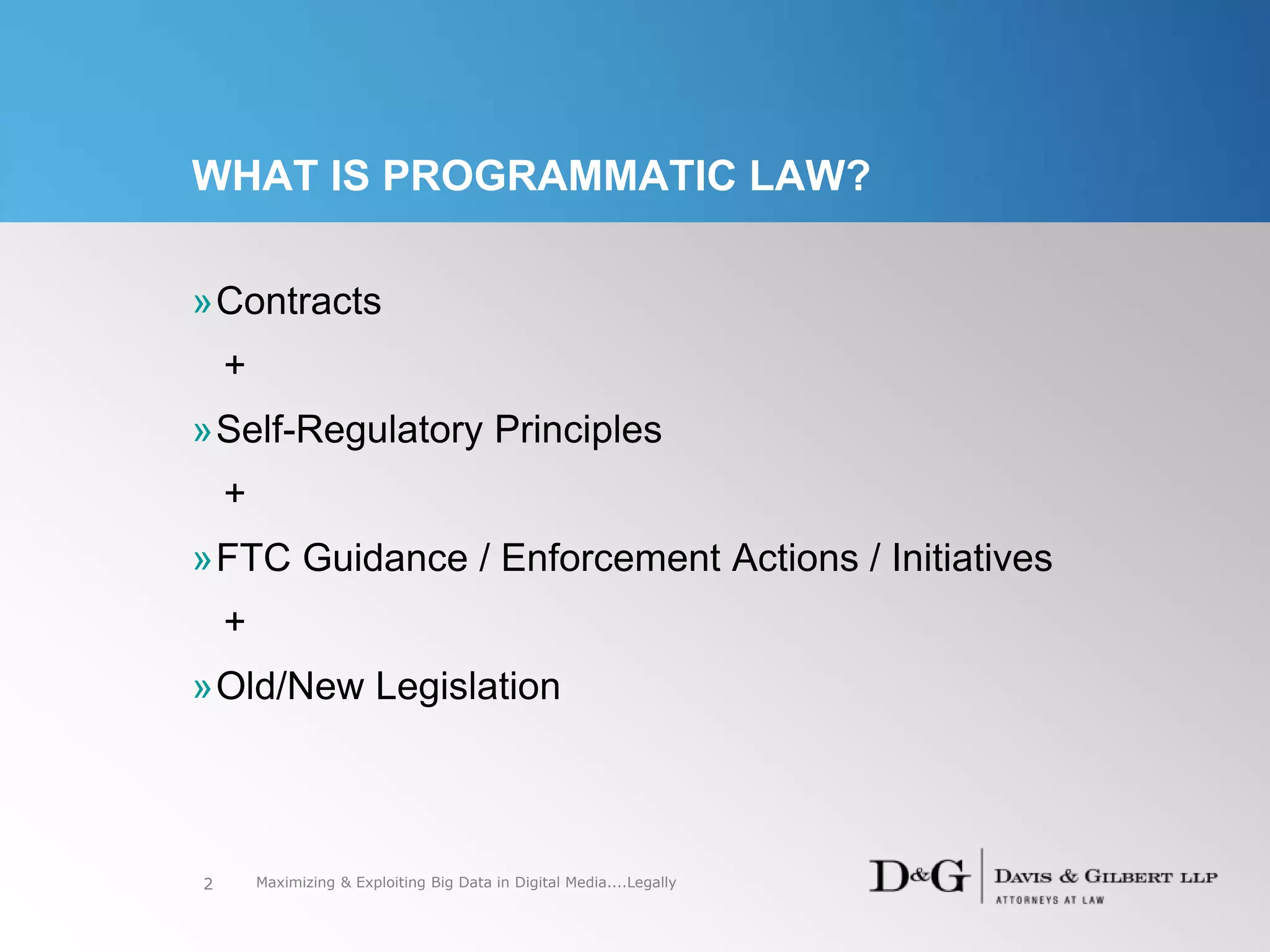 WHAT IS PROGRAMMATIC LAW?
»Contracts
+
»Self-Regulatory Principles
+
»FTC Guidance / Enforcement Actions / Initiatives
+
»Old/New Legislation
2 Maximizing & Exploiting Big Data in Digital Media....Legally
 