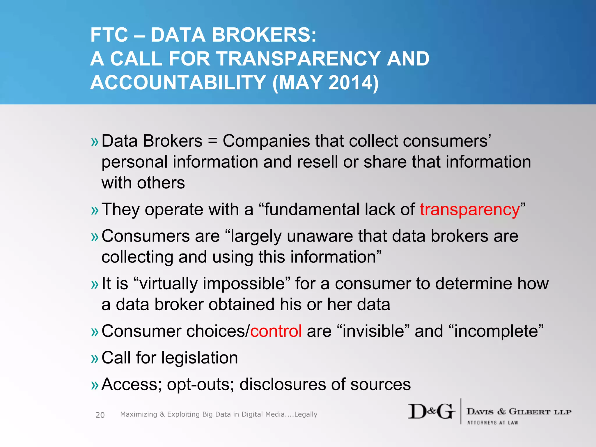 FTC – DATA BROKERS:
A CALL FOR TRANSPARENCY AND
ACCOUNTABILITY (MAY 2014)
»Data Brokers = Companies that collect consumers’
personal information and resell or share that information
with others
»They operate with a “fundamental lack of transparency”
»Consumers are “largely unaware that data brokers are
collecting and using this information”
»It is “virtually impossible” for a consumer to determine how
a data broker obtained his or her data
»Consumer choices/control are “invisible” and “incomplete”
»Call for legislation
»Access; opt-outs; disclosures of sources
20 Maximizing & Exploiting Big Data in Digital Media....Legally
 