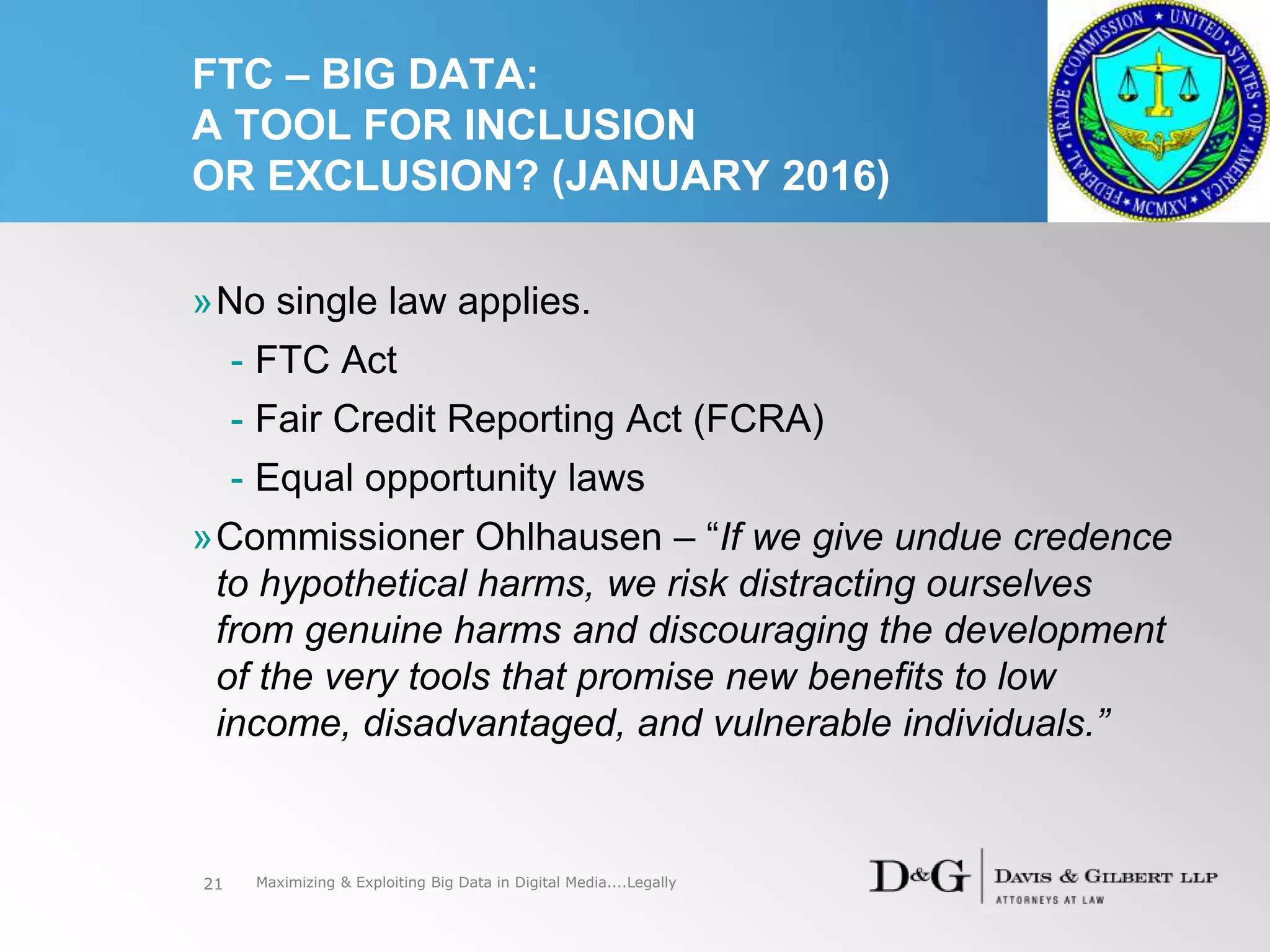 FTC – BIG DATA:
A TOOL FOR INCLUSION
OR EXCLUSION? (JANUARY 2016)
»No single law applies.
- FTC Act
- Fair Credit Reporting Act (FCRA)
- Equal opportunity laws
»Commissioner Ohlhausen – “If we give undue credence
to hypothetical harms, we risk distracting ourselves
from genuine harms and discouraging the development
of the very tools that promise new benefits to low
income, disadvantaged, and vulnerable individuals.”
21 Maximizing & Exploiting Big Data in Digital Media....Legally
 