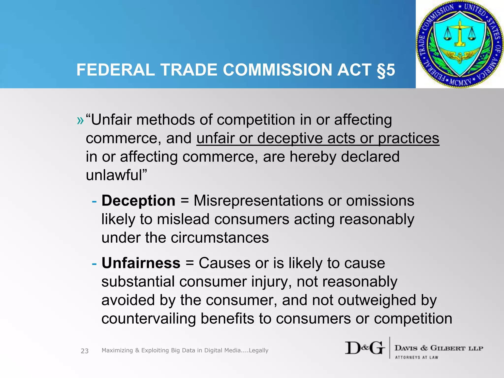 FEDERAL TRADE COMMISSION ACT §5
»“Unfair methods of competition in or affecting
commerce, and unfair or deceptive acts or practices
in or affecting commerce, are hereby declared
unlawful”
- Deception = Misrepresentations or omissions
likely to mislead consumers acting reasonably
under the circumstances
- Unfairness = Causes or is likely to cause
substantial consumer injury, not reasonably
avoided by the consumer, and not outweighed by
countervailing benefits to consumers or competition
23 Maximizing & Exploiting Big Data in Digital Media....Legally
 
