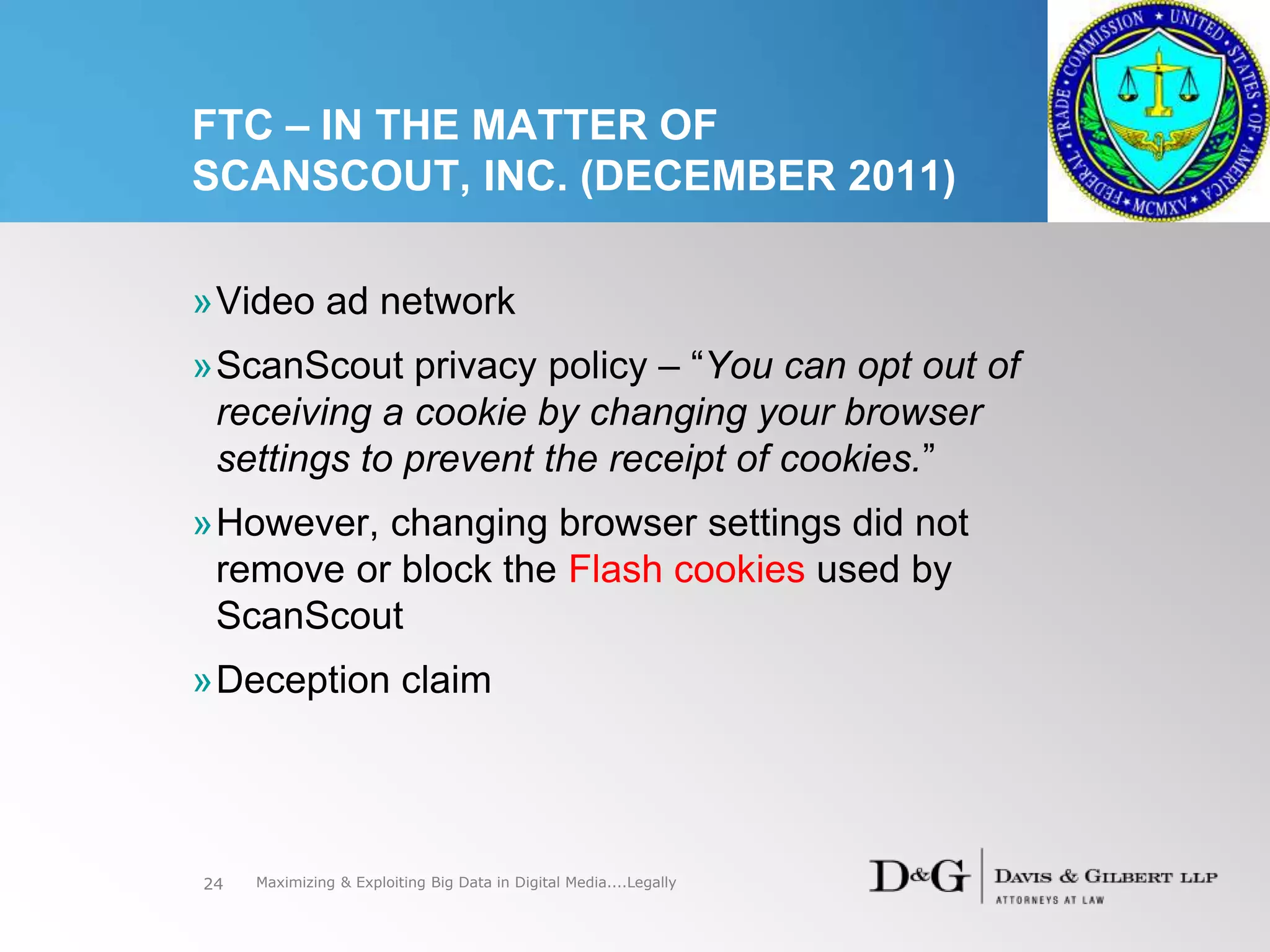 FTC – IN THE MATTER OF
SCANSCOUT, INC. (DECEMBER 2011)
»Video ad network
»ScanScout privacy policy – “You can opt out of
receiving a cookie by changing your browser
settings to prevent the receipt of cookies.”
»However, changing browser settings did not
remove or block the Flash cookies used by
ScanScout
»Deception claim
24 Maximizing & Exploiting Big Data in Digital Media....Legally
 