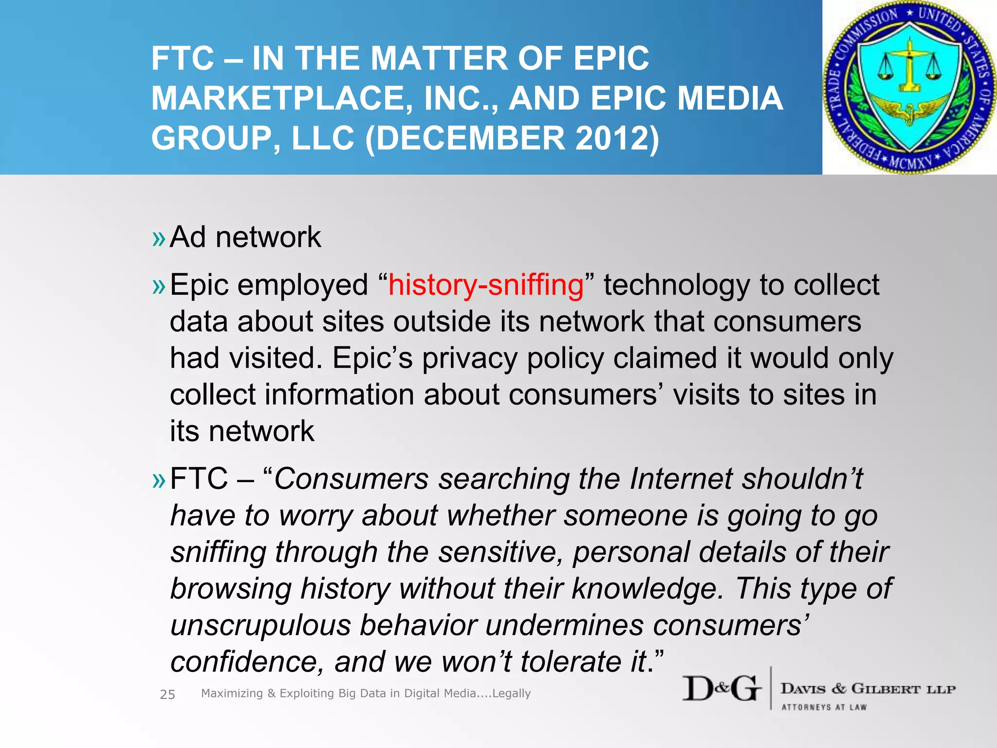 FTC – IN THE MATTER OF EPIC
MARKETPLACE, INC., AND EPIC MEDIA
GROUP, LLC (DECEMBER 2012)
»Ad network
»Epic employed “history-sniffing” technology to collect
data about sites outside its network that consumers
had visited. Epic’s privacy policy claimed it would only
collect information about consumers’ visits to sites in
its network
»FTC – “Consumers searching the Internet shouldn’t
have to worry about whether someone is going to go
sniffing through the sensitive, personal details of their
browsing history without their knowledge. This type of
unscrupulous behavior undermines consumers’
confidence, and we won’t tolerate it.”
25 Maximizing & Exploiting Big Data in Digital Media....Legally
 