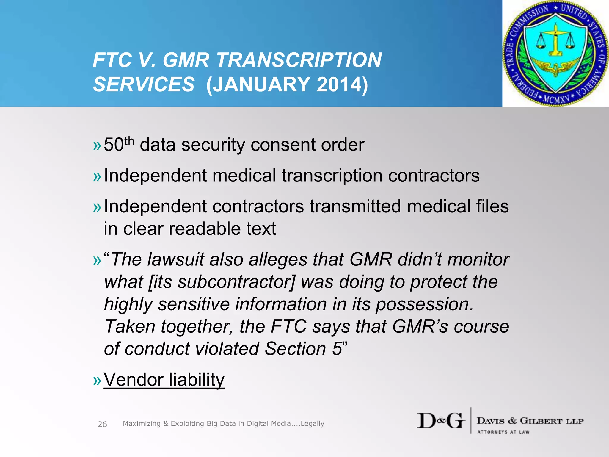 FTC V. GMR TRANSCRIPTION
SERVICES (JANUARY 2014)
»50th data security consent order
»Independent medical transcription contractors
»Independent contractors transmitted medical files
in clear readable text
»“The lawsuit also alleges that GMR didn’t monitor
what [its subcontractor] was doing to protect the
highly sensitive information in its possession.
Taken together, the FTC says that GMR’s course
of conduct violated Section 5”
»Vendor liability
26 Maximizing & Exploiting Big Data in Digital Media....Legally
 