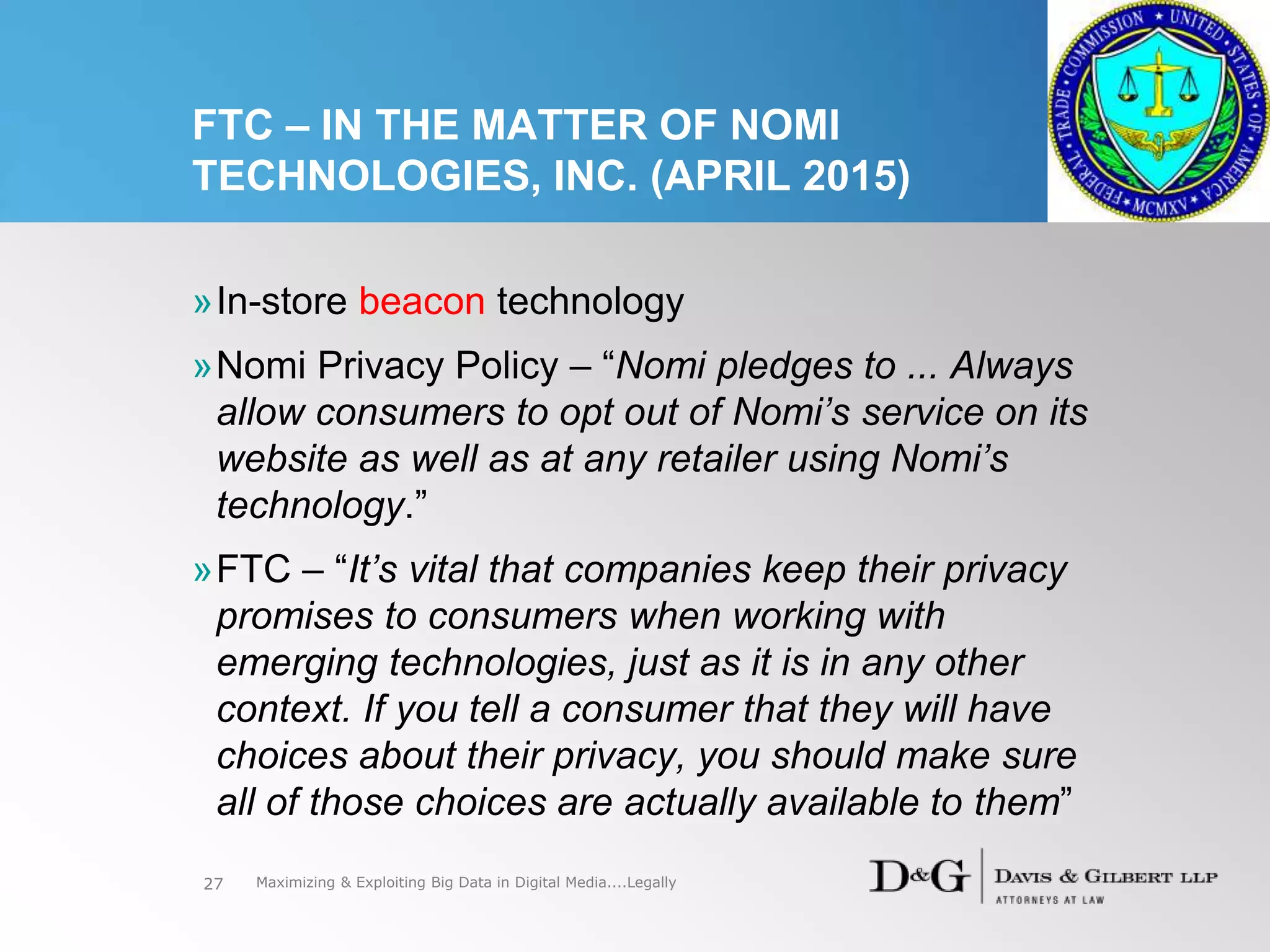 FTC – IN THE MATTER OF NOMI
TECHNOLOGIES, INC. (APRIL 2015)
»In-store beacon technology
»Nomi Privacy Policy – “Nomi pledges to ... Always
allow consumers to opt out of Nomi’s service on its
website as well as at any retailer using Nomi’s
technology.”
»FTC – “It’s vital that companies keep their privacy
promises to consumers when working with
emerging technologies, just as it is in any other
context. If you tell a consumer that they will have
choices about their privacy, you should make sure
all of those choices are actually available to them”
27 Maximizing & Exploiting Big Data in Digital Media....Legally
 