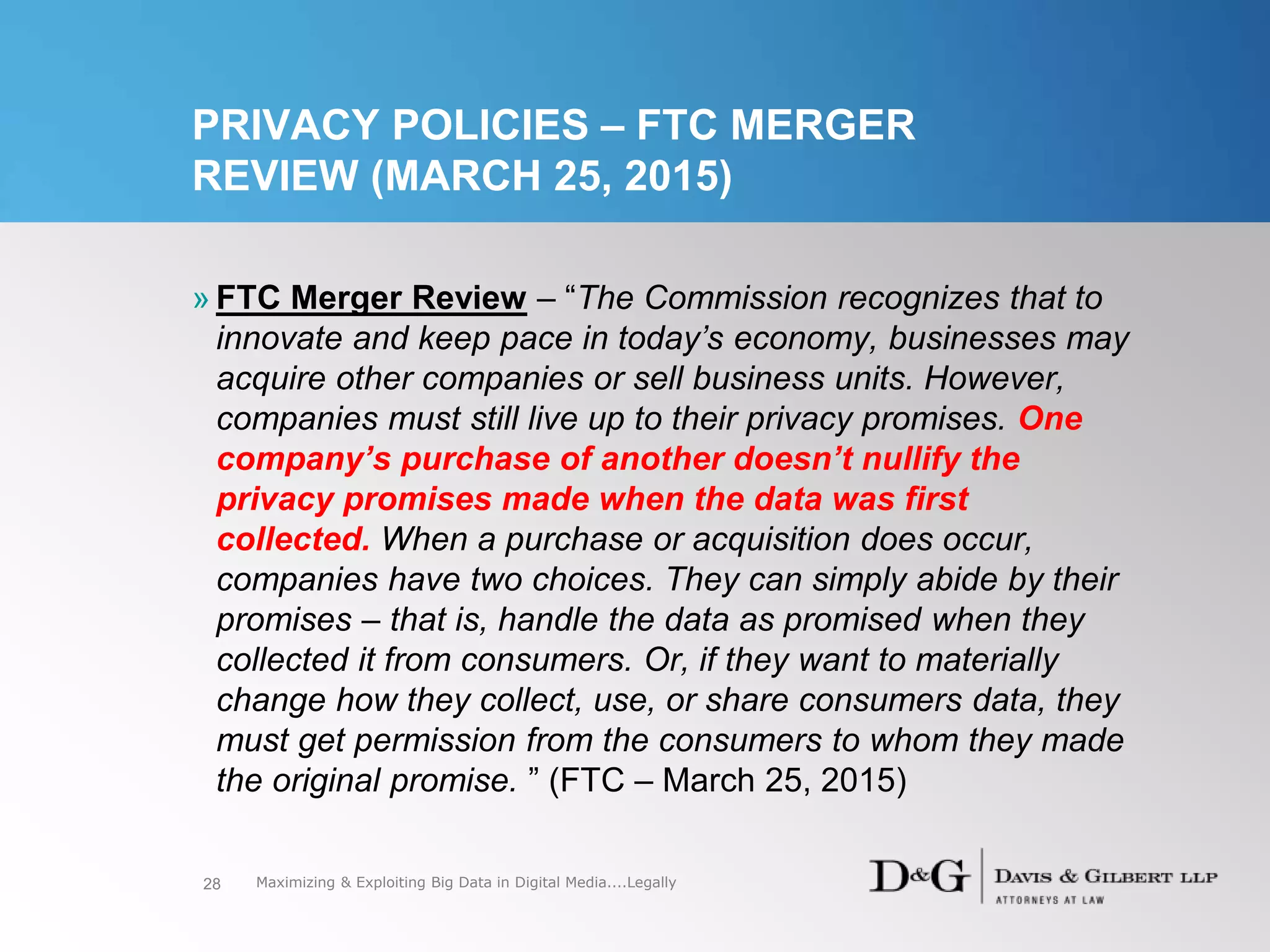 PRIVACY POLICIES – FTC MERGER
REVIEW (MARCH 25, 2015)
» FTC Merger Review – “The Commission recognizes that to
innovate and keep pace in today’s economy, businesses may
acquire other companies or sell business units. However,
companies must still live up to their privacy promises. One
company’s purchase of another doesn’t nullify the
privacy promises made when the data was first
collected. When a purchase or acquisition does occur,
companies have two choices. They can simply abide by their
promises – that is, handle the data as promised when they
collected it from consumers. Or, if they want to materially
change how they collect, use, or share consumers data, they
must get permission from the consumers to whom they made
the original promise. ” (FTC – March 25, 2015)
28 Maximizing & Exploiting Big Data in Digital Media....Legally
 