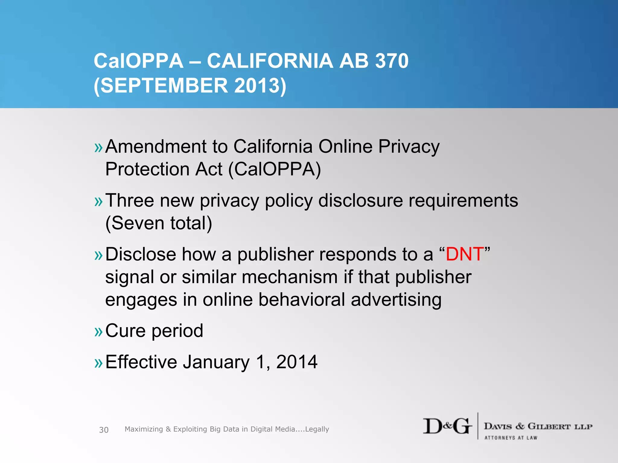 CalOPPA – CALIFORNIA AB 370
(SEPTEMBER 2013)
»Amendment to California Online Privacy
Protection Act (CalOPPA)
»Three new privacy policy disclosure requirements
(Seven total)
»Disclose how a publisher responds to a “DNT”
signal or similar mechanism if that publisher
engages in online behavioral advertising
»Cure period
»Effective January 1, 2014
30 Maximizing & Exploiting Big Data in Digital Media....Legally
 