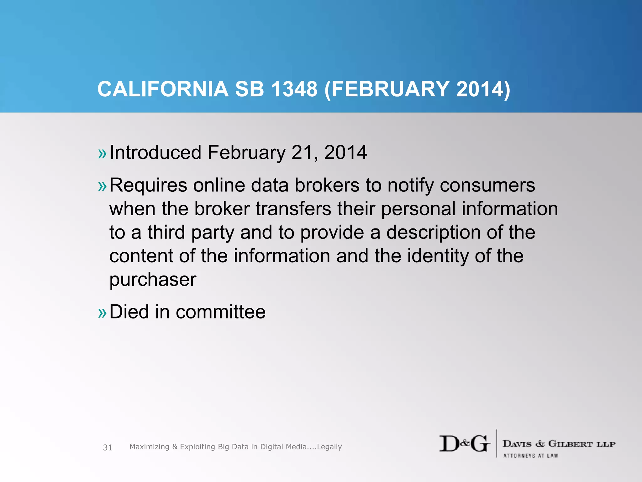CALIFORNIA SB 1348 (FEBRUARY 2014)
»Introduced February 21, 2014
»Requires online data brokers to notify consumers
when the broker transfers their personal information
to a third party and to provide a description of the
content of the information and the identity of the
purchaser
»Died in committee
31 Maximizing & Exploiting Big Data in Digital Media....Legally
 