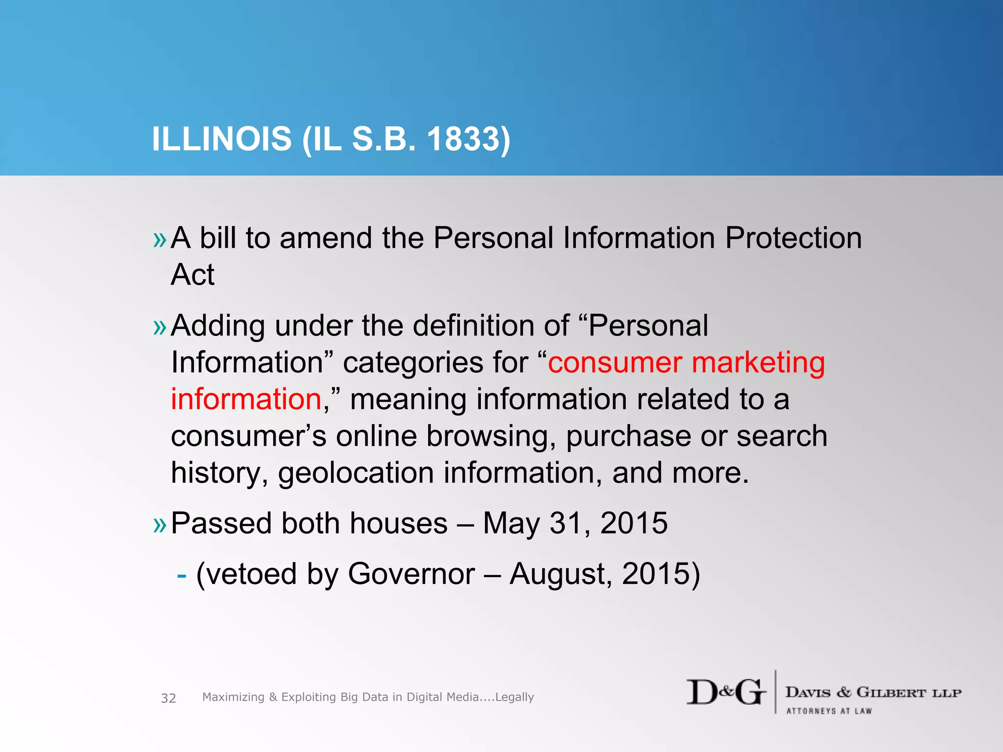 ILLINOIS (IL S.B. 1833)
»A bill to amend the Personal Information Protection
Act
»Adding under the definition of “Personal
Information” categories for “consumer marketing
information,” meaning information related to a
consumer’s online browsing, purchase or search
history, geolocation information, and more.
»Passed both houses – May 31, 2015
- (vetoed by Governor – August, 2015)
32 Maximizing & Exploiting Big Data in Digital Media....Legally
 