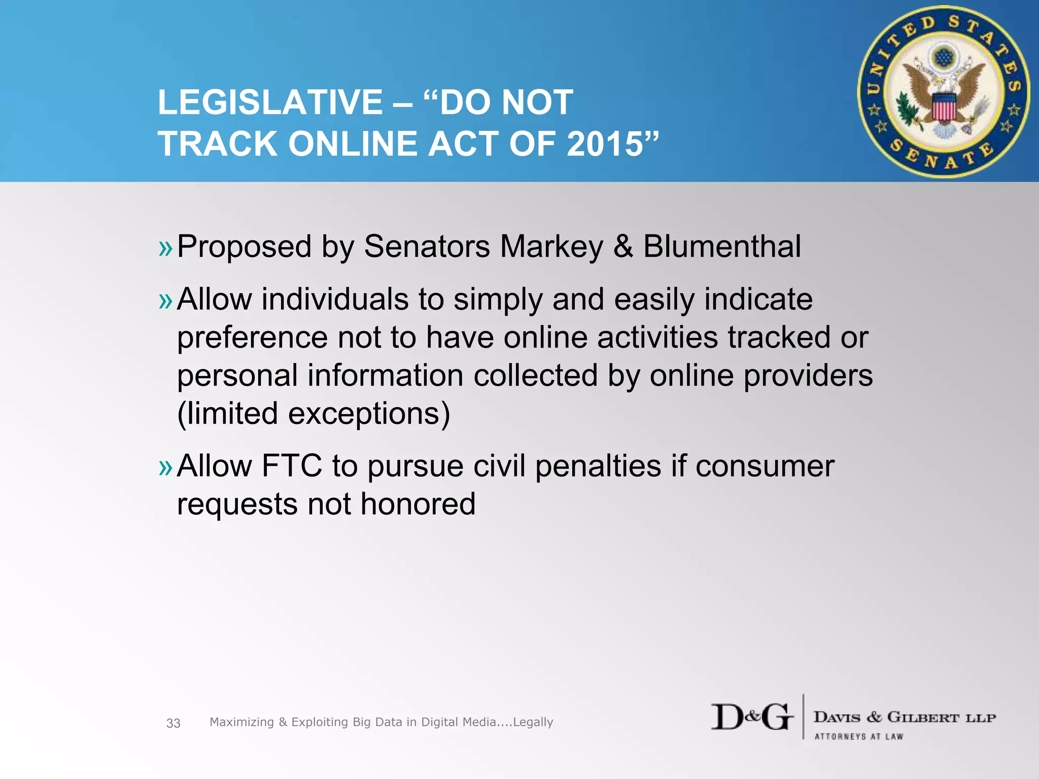 LEGISLATIVE – “DO NOT
TRACK ONLINE ACT OF 2015”
33
»Proposed by Senators Markey & Blumenthal
»Allow individuals to simply and easily indicate
preference not to have online activities tracked or
personal information collected by online providers
(limited exceptions)
»Allow FTC to pursue civil penalties if consumer
requests not honored
Maximizing & Exploiting Big Data in Digital Media....Legally
 