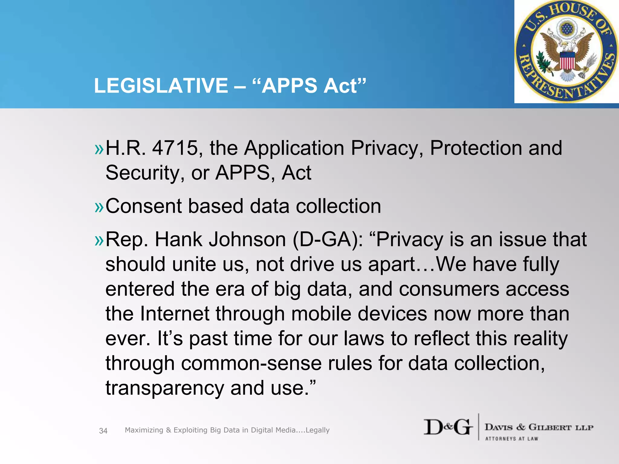 LEGISLATIVE – “APPS Act”
34
»H.R. 4715, the Application Privacy, Protection and
Security, or APPS, Act
»Consent based data collection
»Rep. Hank Johnson (D-GA): “Privacy is an issue that
should unite us, not drive us apart…We have fully
entered the era of big data, and consumers access
the Internet through mobile devices now more than
ever. It’s past time for our laws to reflect this reality
through common-sense rules for data collection,
transparency and use.”
Maximizing & Exploiting Big Data in Digital Media....Legally
 