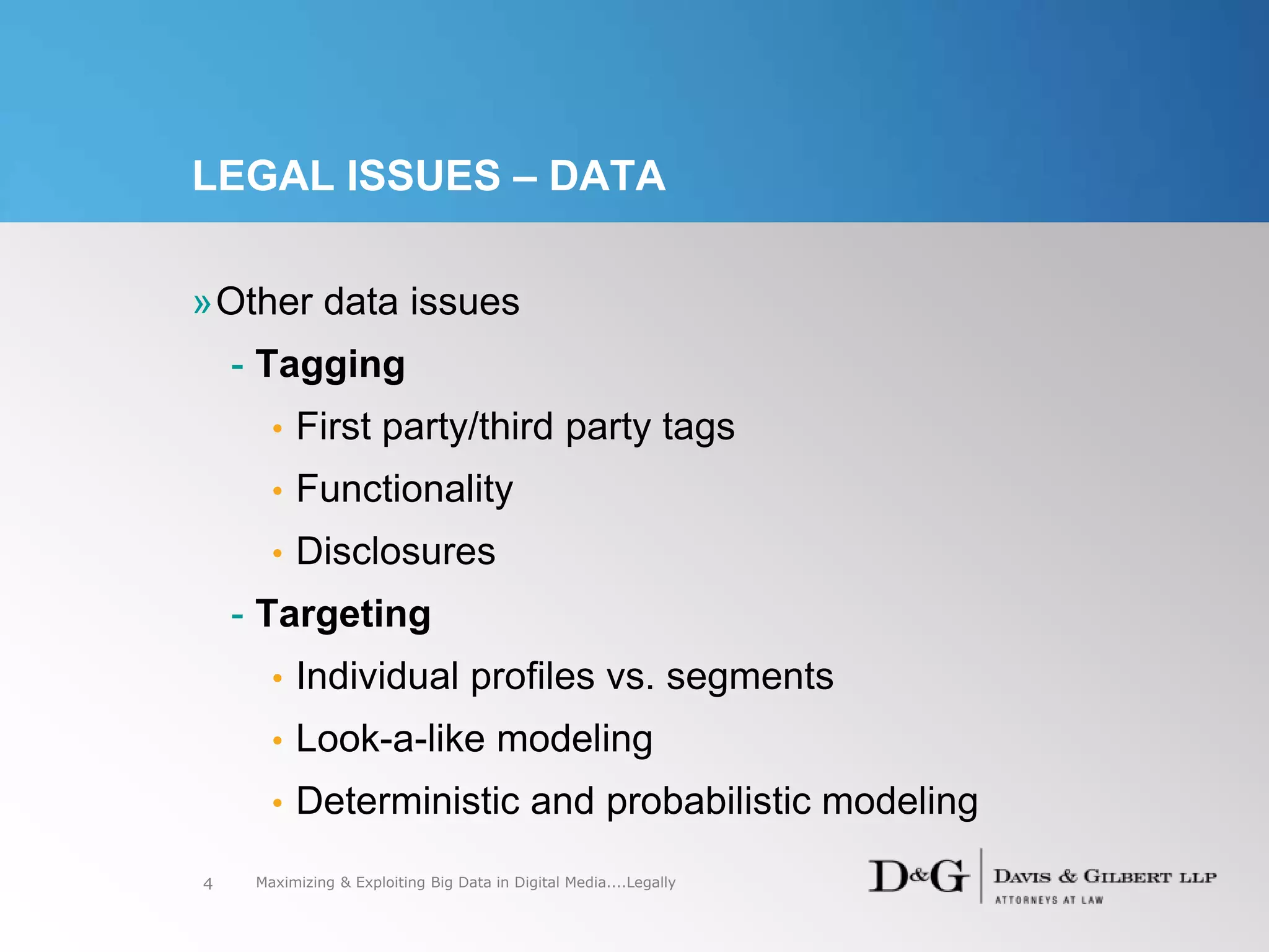 LEGAL ISSUES – DATA
»Other data issues
- Tagging
• First party/third party tags
• Functionality
• Disclosures
- Targeting
• Individual profiles vs. segments
• Look-a-like modeling
• Deterministic and probabilistic modeling
4 Maximizing & Exploiting Big Data in Digital Media....Legally
 