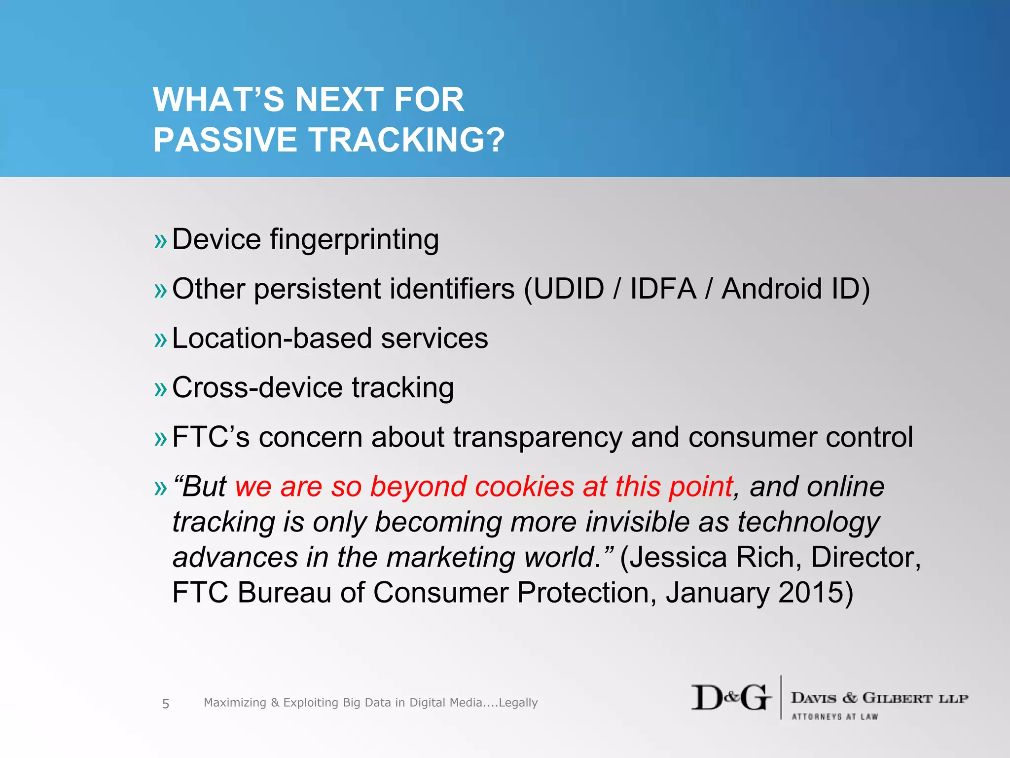 WHAT’S NEXT FOR
PASSIVE TRACKING?
»Device fingerprinting
»Other persistent identifiers (UDID / IDFA / Android ID)
»Location-based services
»Cross-device tracking
»FTC’s concern about transparency and consumer control
»“But we are so beyond cookies at this point, and online
tracking is only becoming more invisible as technology
advances in the marketing world.” (Jessica Rich, Director,
FTC Bureau of Consumer Protection, January 2015)
5 Maximizing & Exploiting Big Data in Digital Media....Legally
 