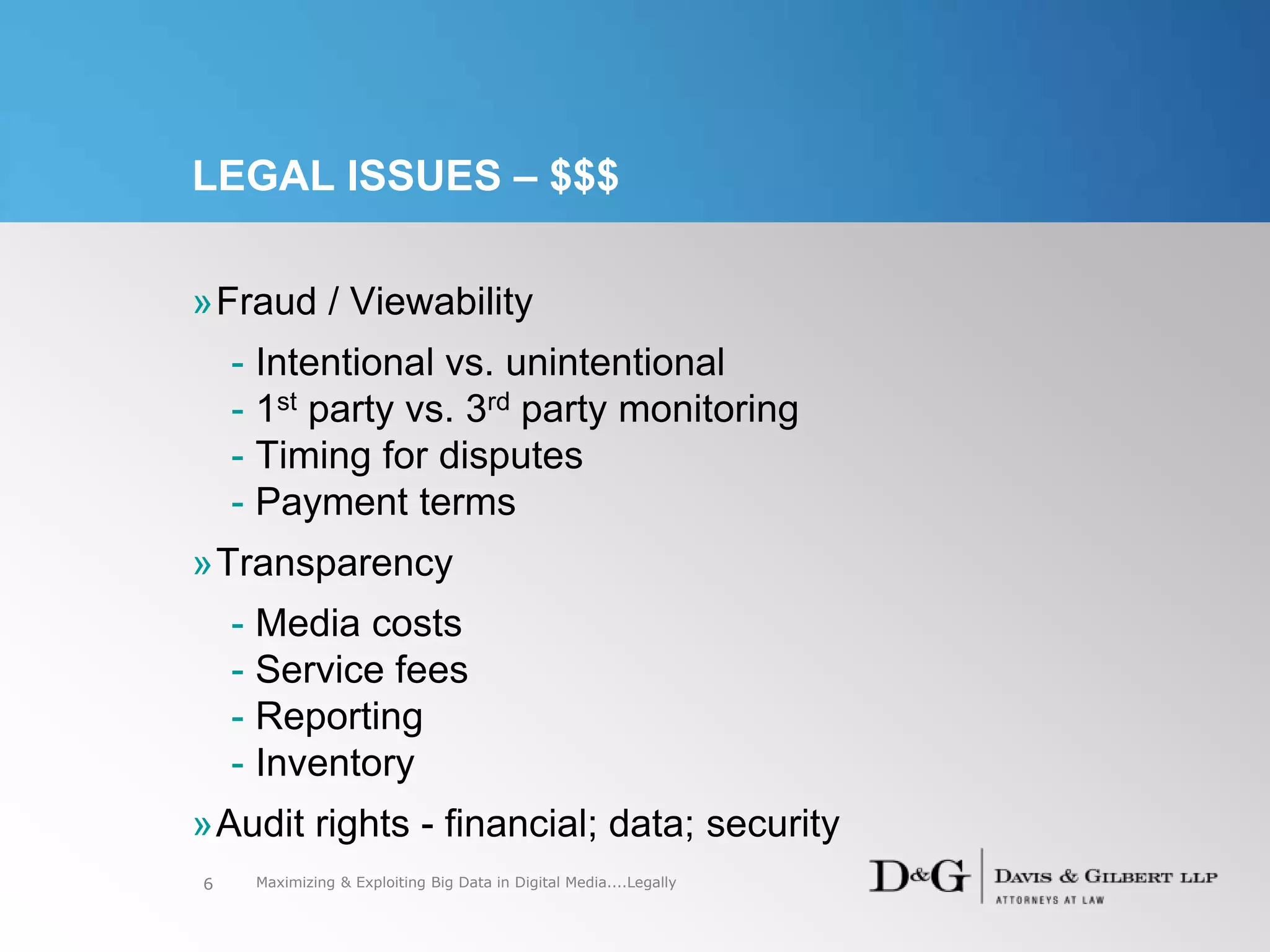 LEGAL ISSUES – $$$
»Fraud / Viewability
- Intentional vs. unintentional
- 1st party vs. 3rd party monitoring
- Timing for disputes
- Payment terms
»Transparency
- Media costs
- Service fees
- Reporting
- Inventory
»Audit rights - financial; data; security
6 Maximizing & Exploiting Big Data in Digital Media....Legally
 