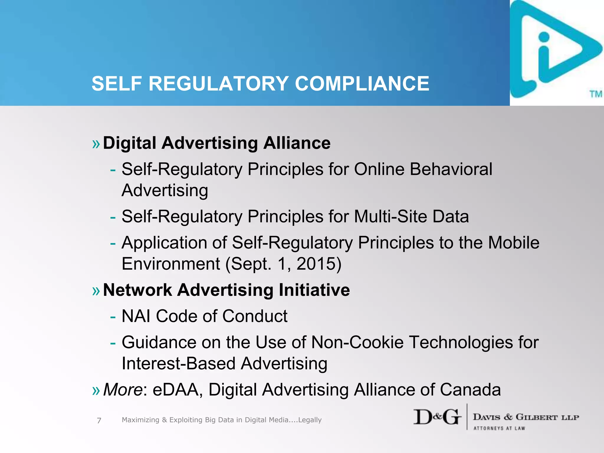 SELF REGULATORY COMPLIANCE
»Digital Advertising Alliance
- Self-Regulatory Principles for Online Behavioral
Advertising
- Self-Regulatory Principles for Multi-Site Data
- Application of Self-Regulatory Principles to the Mobile
Environment (Sept. 1, 2015)
»Network Advertising Initiative
- NAI Code of Conduct
- Guidance on the Use of Non-Cookie Technologies for
Interest-Based Advertising
»More: eDAA, Digital Advertising Alliance of Canada
7 Maximizing & Exploiting Big Data in Digital Media....Legally
 