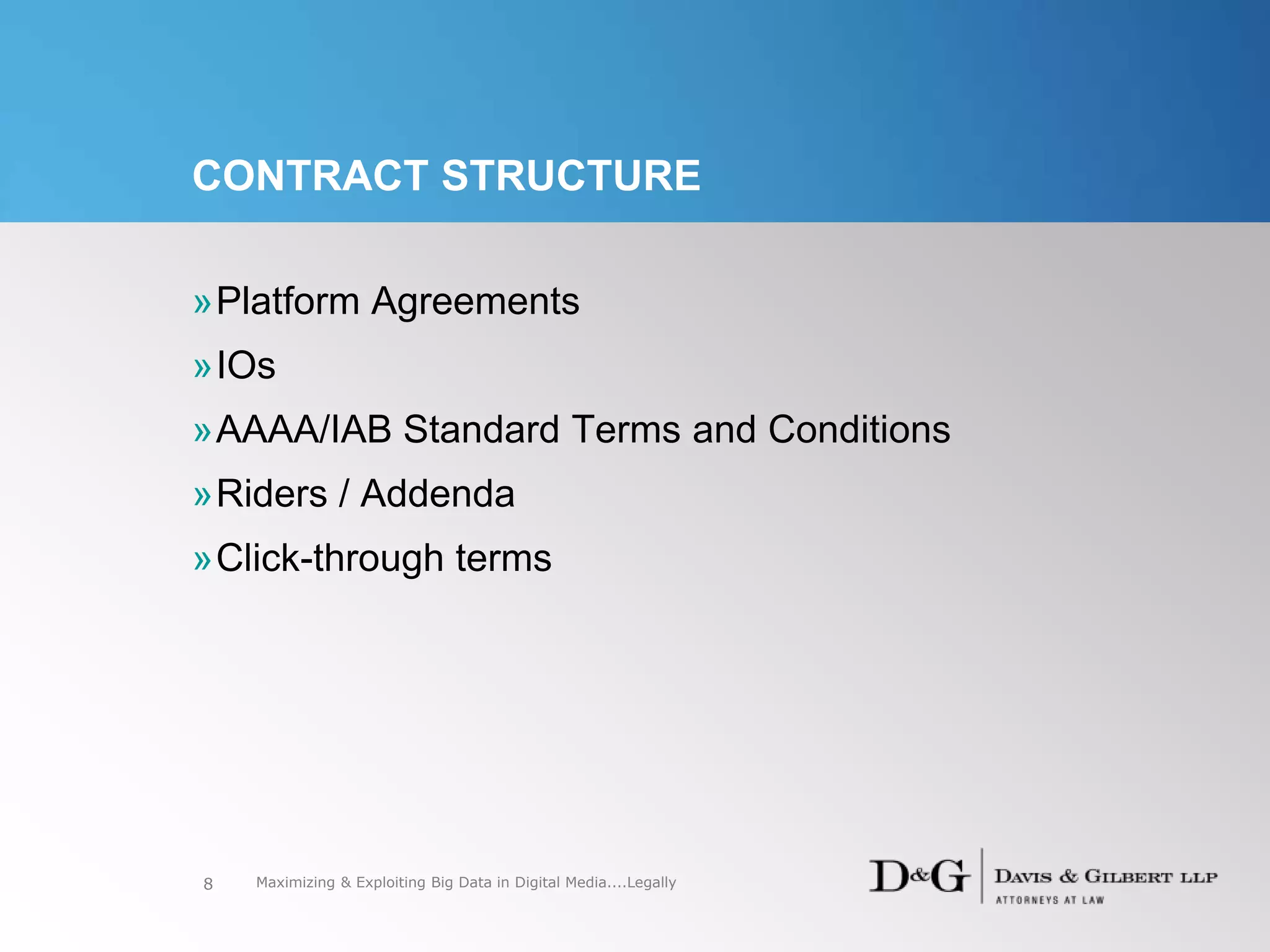 CONTRACT STRUCTURE
»Platform Agreements
»IOs
»AAAA/IAB Standard Terms and Conditions
»Riders / Addenda
»Click-through terms
8 Maximizing & Exploiting Big Data in Digital Media....Legally
 
