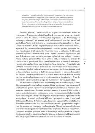 A L A C A Z A DE BALLENA S: L A E XPLOR ACIÓN DOCUMENTAL

e implorar a los espíritus de los ancestros ayuda para superar las privaciones
y humillaciones de la desigualdad racial. Mientras tanto, los órganos gemelos
del poder representados por la Misión y el Gobierno son mantenidos a raya. De
cara a la condena oficial, la filosofía política y religiosa Kivung intenta descubrir el camino secreto hacia una existencia perfecta que los blancos parecen
haber encontrado pero que, de manera egoísta, monopolizan.

Sin duda, Koriam´s Law es una película exigente y conmovedora. Kildea no
es un exegeta de su propio trabajo. Cuando se le pregunta por lo que hace, insiste
en que la labor del cineasta “observacional” se parece a la del dramaturgo. En
su interpretación del “cine observacional” –el ojo desnudo o el “ojo verdad” del
que hablaba Vertov refiriéndose a la cámara como medio para observar directamente el mundo–, Kildea ve personajes que son parte de diferentes tramas,
a partir de las cuales se enlazan experiencias comunes que van generando formas emocionales de identificación y reacción entre la audiencia. A diferencia
de lo que la palabra “observacional” podría sugerir –distancia, objetivación, y la
idea de la cámara como un instrumento de registro de una realidad exterior–,
Kildea sostiene que quien filma no es ajeno ni está por fuera de ese proceso de
construcción o, podríamos decir, coproducción visual y sonora de esas experiencias entrelazadas. Como bien lo plantean Anna Grimshaw y Amanda Ravetz
(2009) en su reciente artículo de revisión del cine observacional, desde los escritos de Roger Sandall, en los años setenta, se asumió que el cine observacional
se desarrollaba en medio de la dialéctica irresuelta entre el sujeto y el encuadre
del trabajo: “Observar, como Sandall lo aclaró, implicaba estar atento al mundo
–activa, apasionada y concretamente–, mientras que se abandonaba el deseo de
controlarlo, circunscribirlo o apropiarlo” (Grimshaw y Ravetz, 2009: 540).
En Koriam´s Law, la cámara de Kildea es elegante, se mueve con gracia entre
diferentes encuadres, crea planos serenos. Kildea nos involucra de manera sutil
con la cámara, que es, siguiendo sus propios planteamientos, una forma de involucrarnos con quien está detrás de la cámara, es decir, él mismo. Kildea nos hace
caer en la cuenta de manera perspicaz que lo que vemos es una realidad construida
desde varios ángulos. Dentro del simposio “Nuevas formas de representación: la
antropología y lo visual” que Juana Schlenker y yo organizamos en el marco del
13 Congreso Nacional de Antropología, el cual tuvo lugar en la Universidad de los
Andes el 1º de octubre de 2009, invitamos a Gary Kildea a que presentara su película Koriam´s Law y conversara con la audiencia. Al igual que sus películas, sus
conversaciones nos permitieron ahondar en las propuestas de uno de los representantes más sensibles, genuinos, serios y, sin embargo, modestos del cine etnográfico internacional. La siguiente es la entrevista que grabamos en el Departamento
de Antropología de la Universidad de los Andes en octubre de este año.

93

 