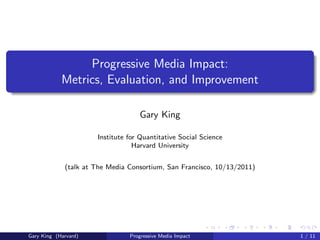 Progressive Media Impact:
            Metrics, Evaluation, and Improvement

                                   Gary King

                      Institute for Quantitative Social Science
                                  Harvard University


             (talk at The Media Consortium, San Francisco, 10/13/2011)




Gary King (Harvard)             Progressive Media Impact                 1 / 11
 