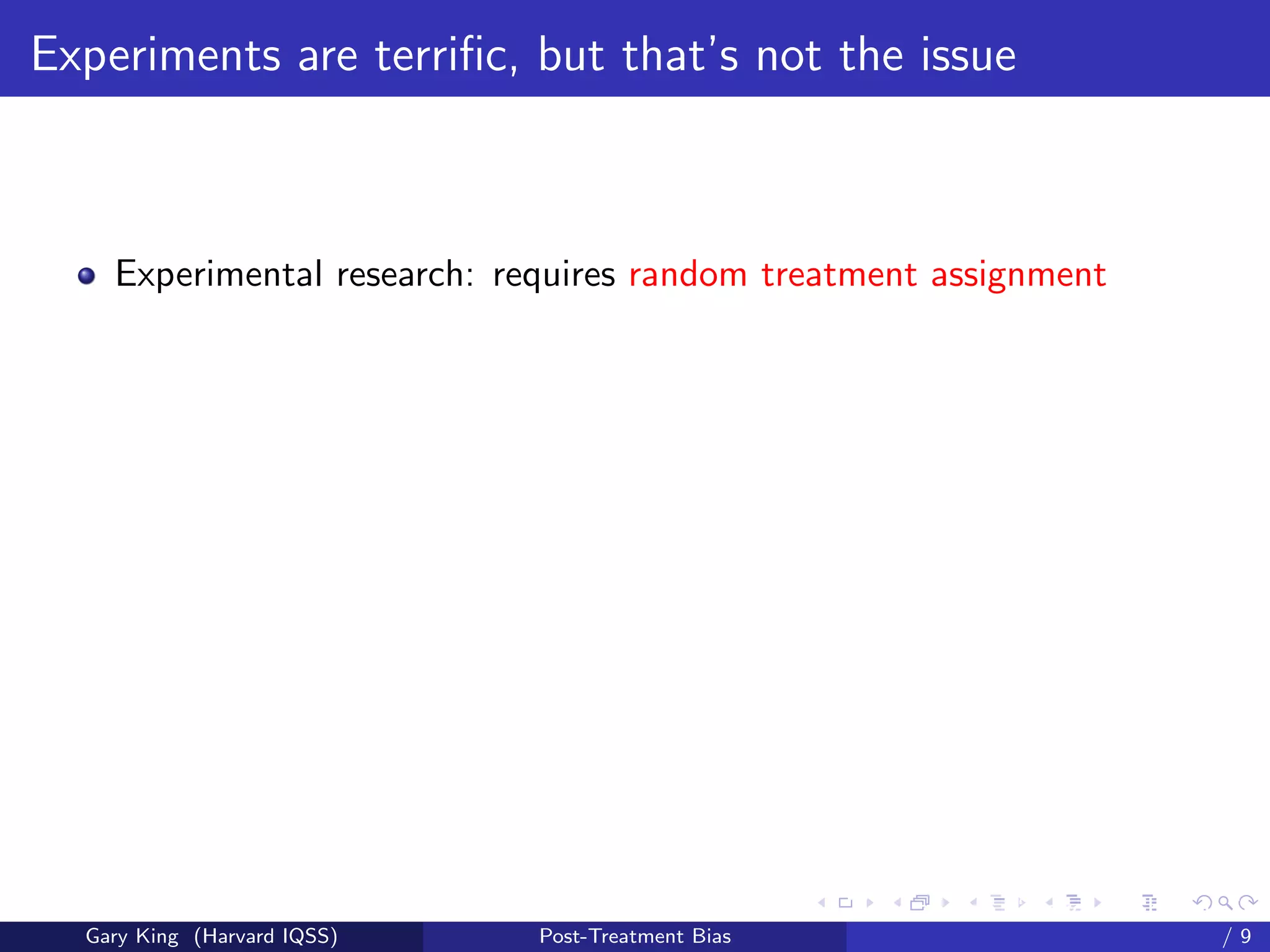 Experiments are terriﬁc, but that’s not the issue



    Experimental research: requires random treatment assignment




                                                   Talk at the “Hard Problems in S
  Gary King (Harvard IQSS)   Post-Treatment Bias                             /9
 