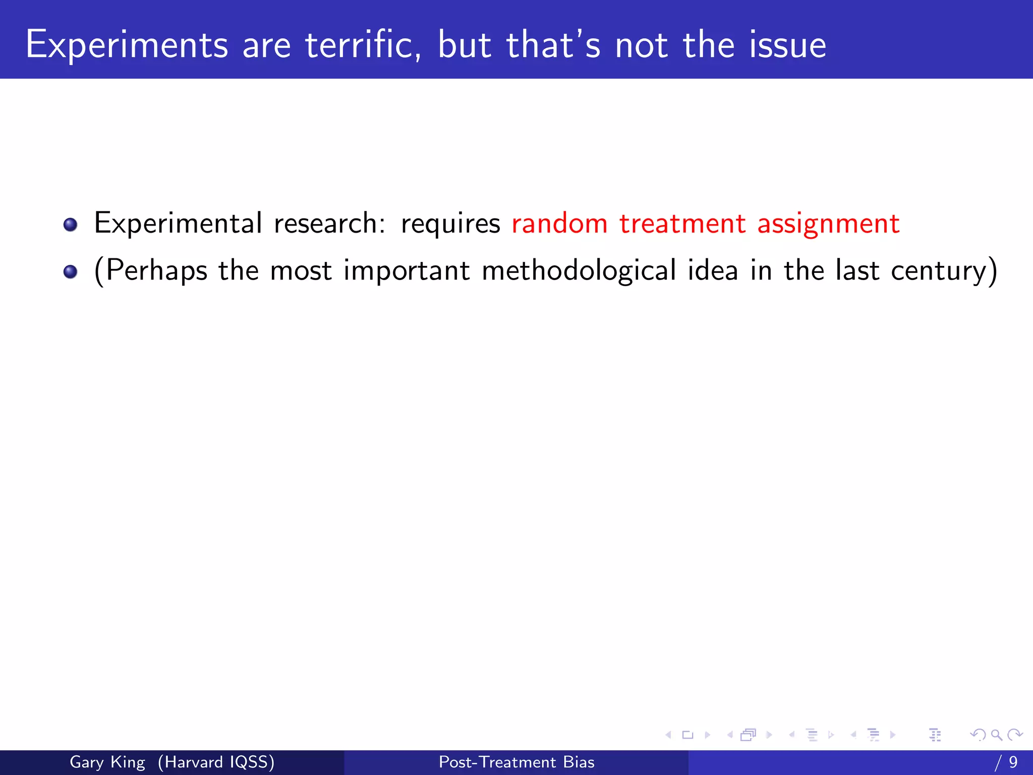 Experiments are terriﬁc, but that’s not the issue



    Experimental research: requires random treatment assignment
    (Perhaps the most important methodological idea in the last century)




                                                   Talk at the “Hard Problems in S
  Gary King (Harvard IQSS)   Post-Treatment Bias                             /9
 