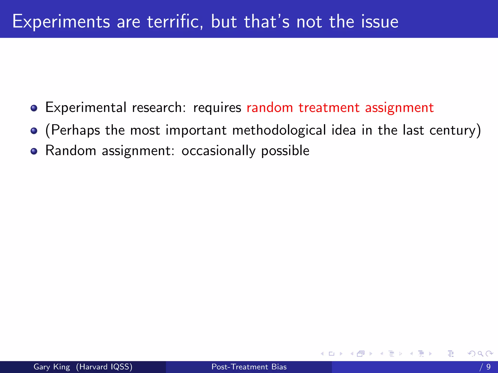 Experiments are terriﬁc, but that’s not the issue



    Experimental research: requires random treatment assignment
    (Perhaps the most important methodological idea in the last century)
    Random assignment: occasionally possible




                                                   Talk at the “Hard Problems in S
  Gary King (Harvard IQSS)   Post-Treatment Bias                             /9
 