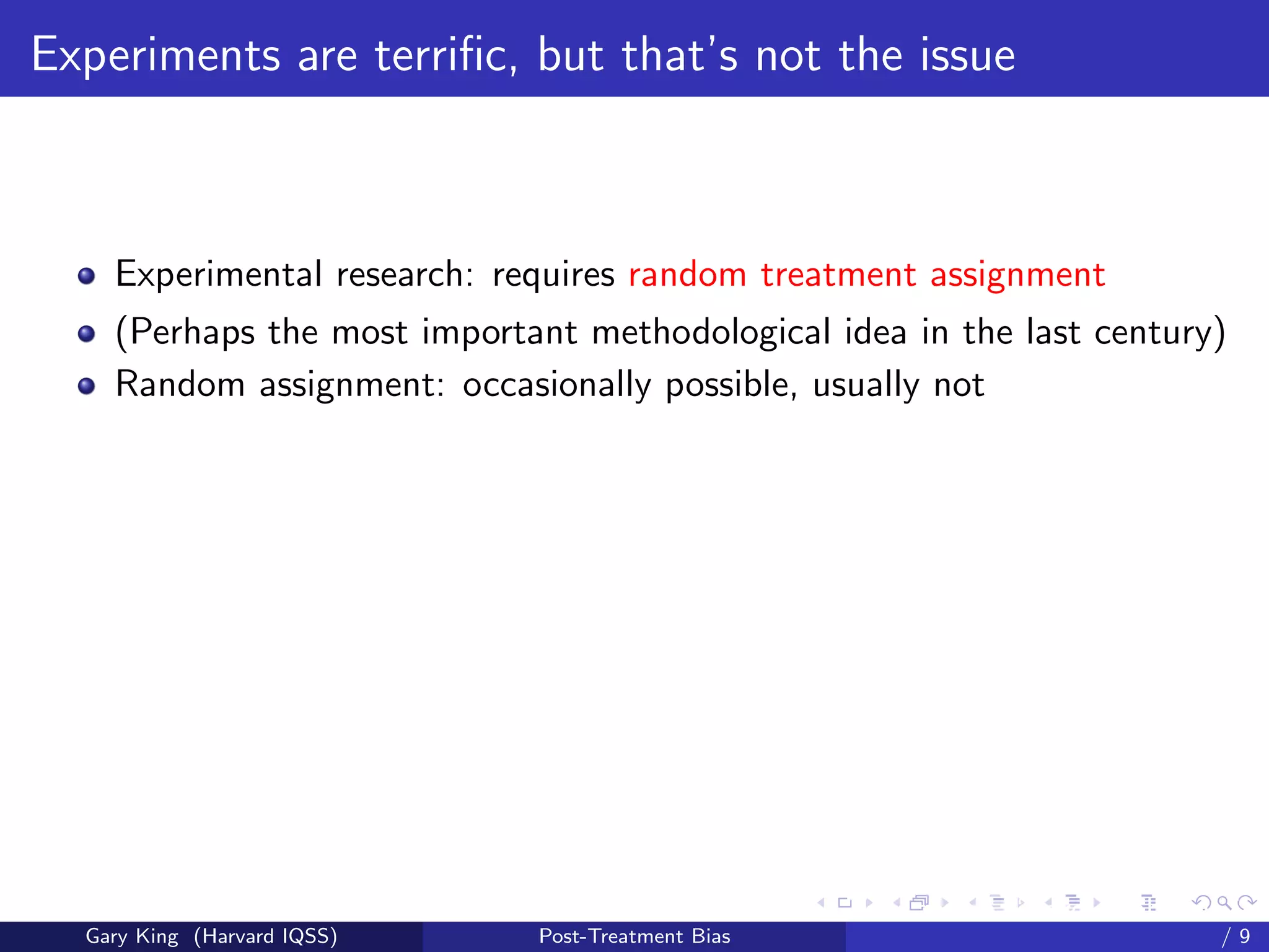 Experiments are terriﬁc, but that’s not the issue



    Experimental research: requires random treatment assignment
    (Perhaps the most important methodological idea in the last century)
    Random assignment: occasionally possible, usually not




                                                   Talk at the “Hard Problems in S
  Gary King (Harvard IQSS)   Post-Treatment Bias                             /9
 