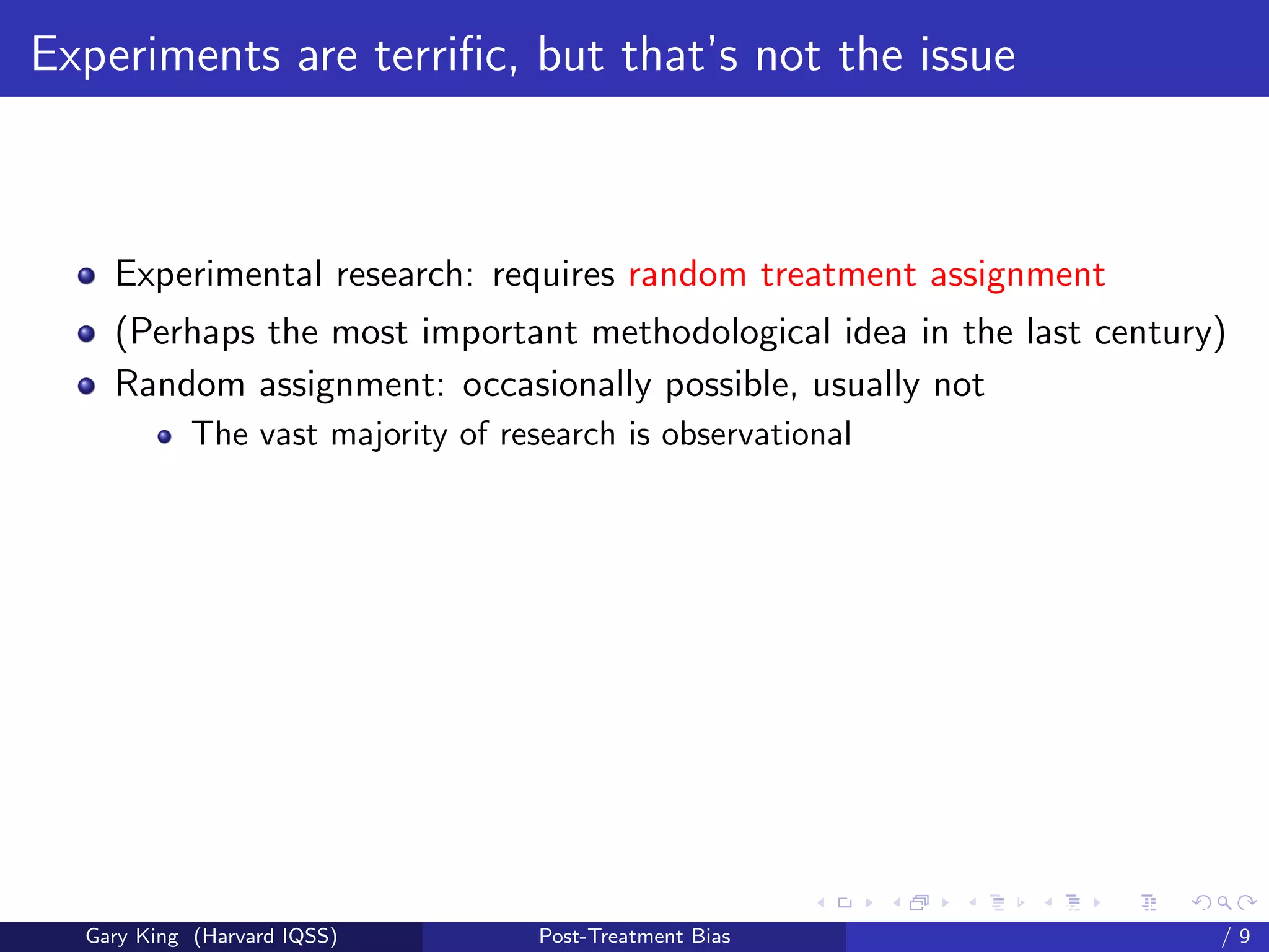 Experiments are terriﬁc, but that’s not the issue



    Experimental research: requires random treatment assignment
    (Perhaps the most important methodological idea in the last century)
    Random assignment: occasionally possible, usually not
            The vast majority of research is observational




                                                          Talk at the “Hard Problems in S
  Gary King (Harvard IQSS)          Post-Treatment Bias                             /9
 