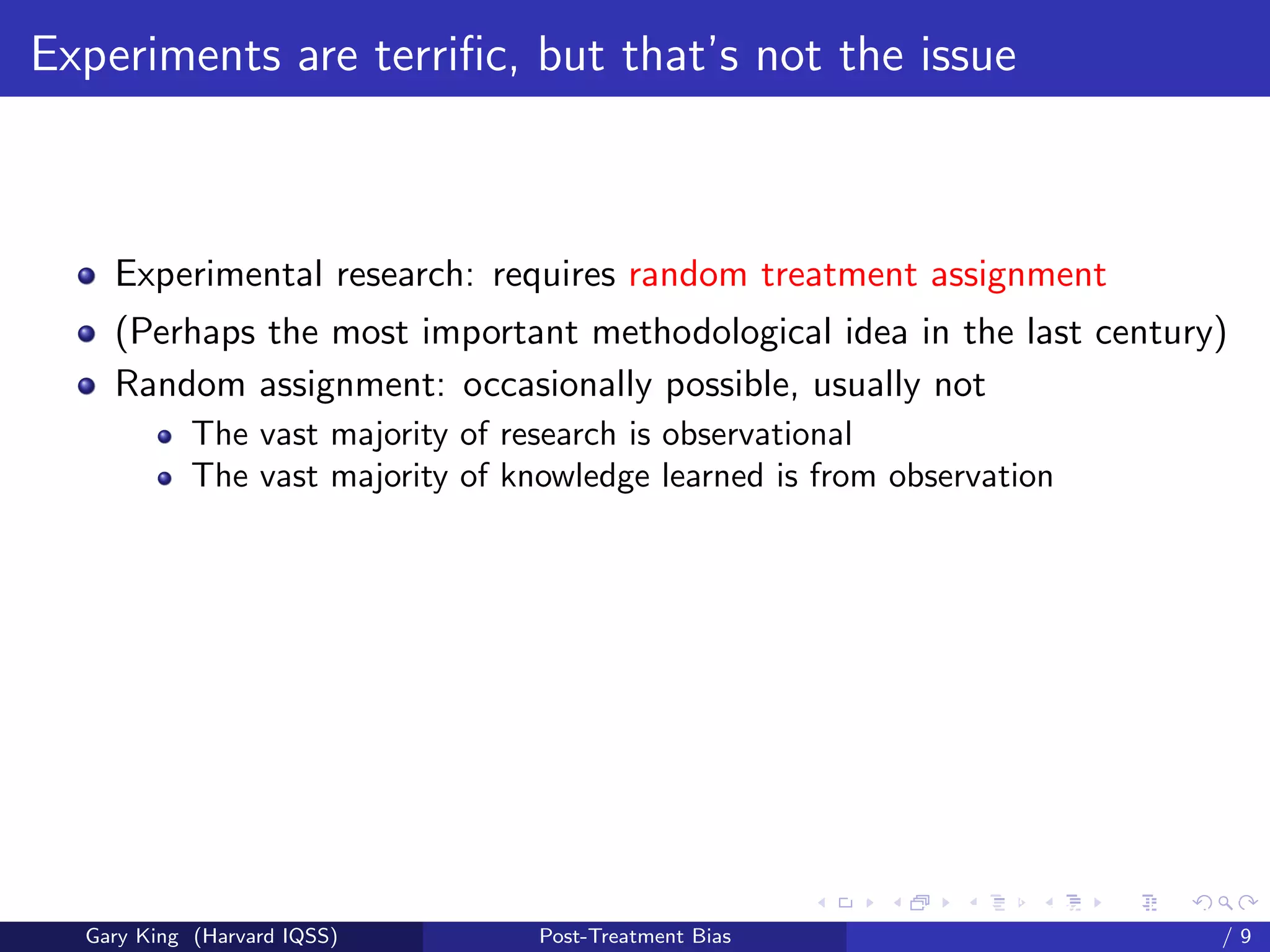 Experiments are terriﬁc, but that’s not the issue



    Experimental research: requires random treatment assignment
    (Perhaps the most important methodological idea in the last century)
    Random assignment: occasionally possible, usually not
            The vast majority of research is observational
            The vast majority of knowledge learned is from observation




                                                         Talk at the “Hard Problems in S
  Gary King (Harvard IQSS)         Post-Treatment Bias                             /9
 