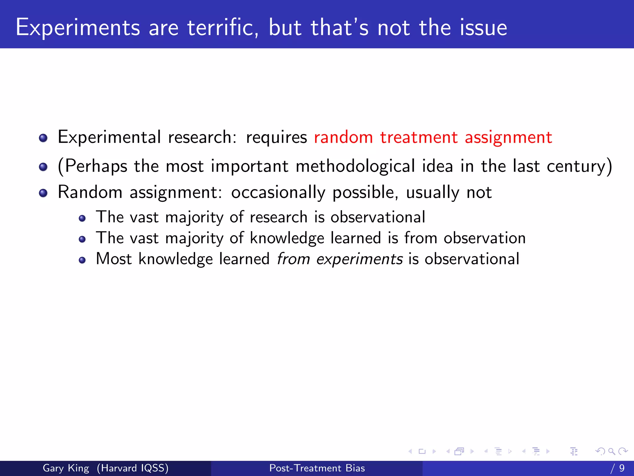 Experiments are terriﬁc, but that’s not the issue



    Experimental research: requires random treatment assignment
    (Perhaps the most important methodological idea in the last century)
    Random assignment: occasionally possible, usually not
            The vast majority of research is observational
            The vast majority of knowledge learned is from observation
            Most knowledge learned from experiments is observational




                                                         Talk at the “Hard Problems in S
  Gary King (Harvard IQSS)         Post-Treatment Bias                             /9
 