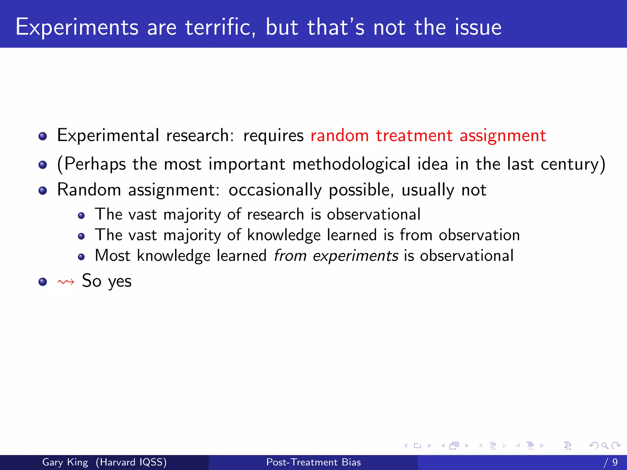 Experiments are terriﬁc, but that’s not the issue



    Experimental research: requires random treatment assignment
    (Perhaps the most important methodological idea in the last century)
    Random assignment: occasionally possible, usually not
            The vast majority of research is observational
            The vast majority of knowledge learned is from observation
            Most knowledge learned from experiments is observational
         So yes




                                                         Talk at the “Hard Problems in S
  Gary King (Harvard IQSS)         Post-Treatment Bias                             /9
 