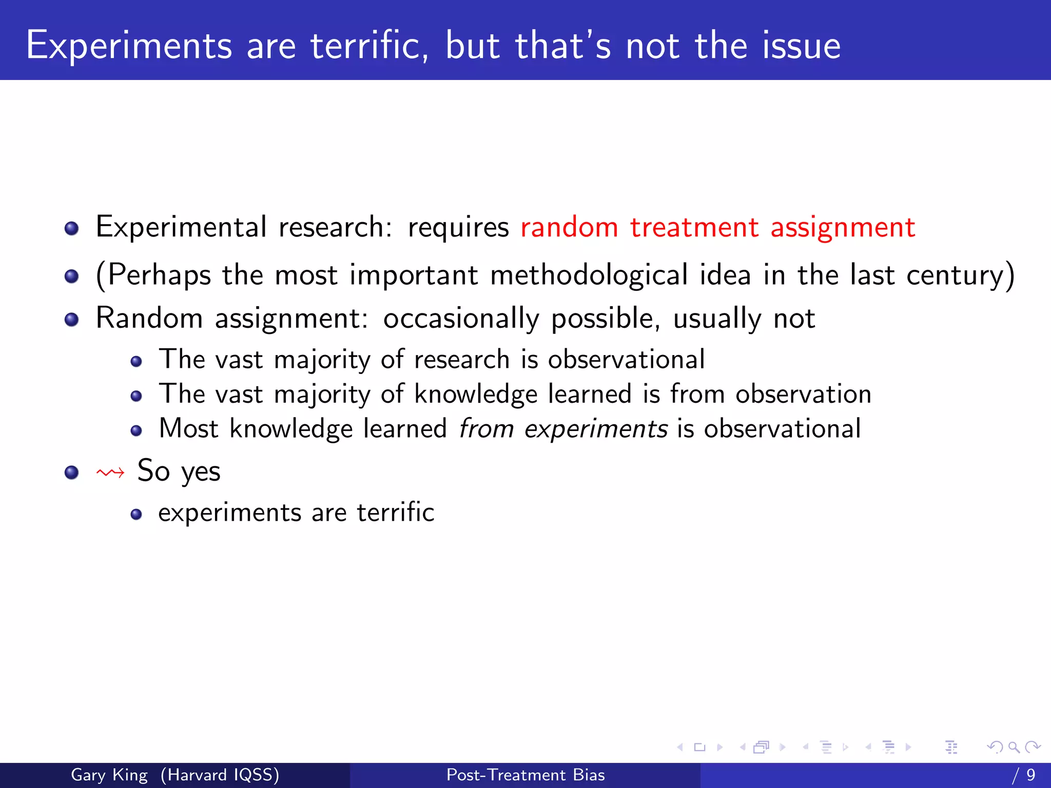 Experiments are terriﬁc, but that’s not the issue



    Experimental research: requires random treatment assignment
    (Perhaps the most important methodological idea in the last century)
    Random assignment: occasionally possible, usually not
            The vast majority of research is observational
            The vast majority of knowledge learned is from observation
            Most knowledge learned from experiments is observational
         So yes
            experiments are terriﬁc




                                                            Talk at the “Hard Problems in S
  Gary King (Harvard IQSS)            Post-Treatment Bias                             /9
 