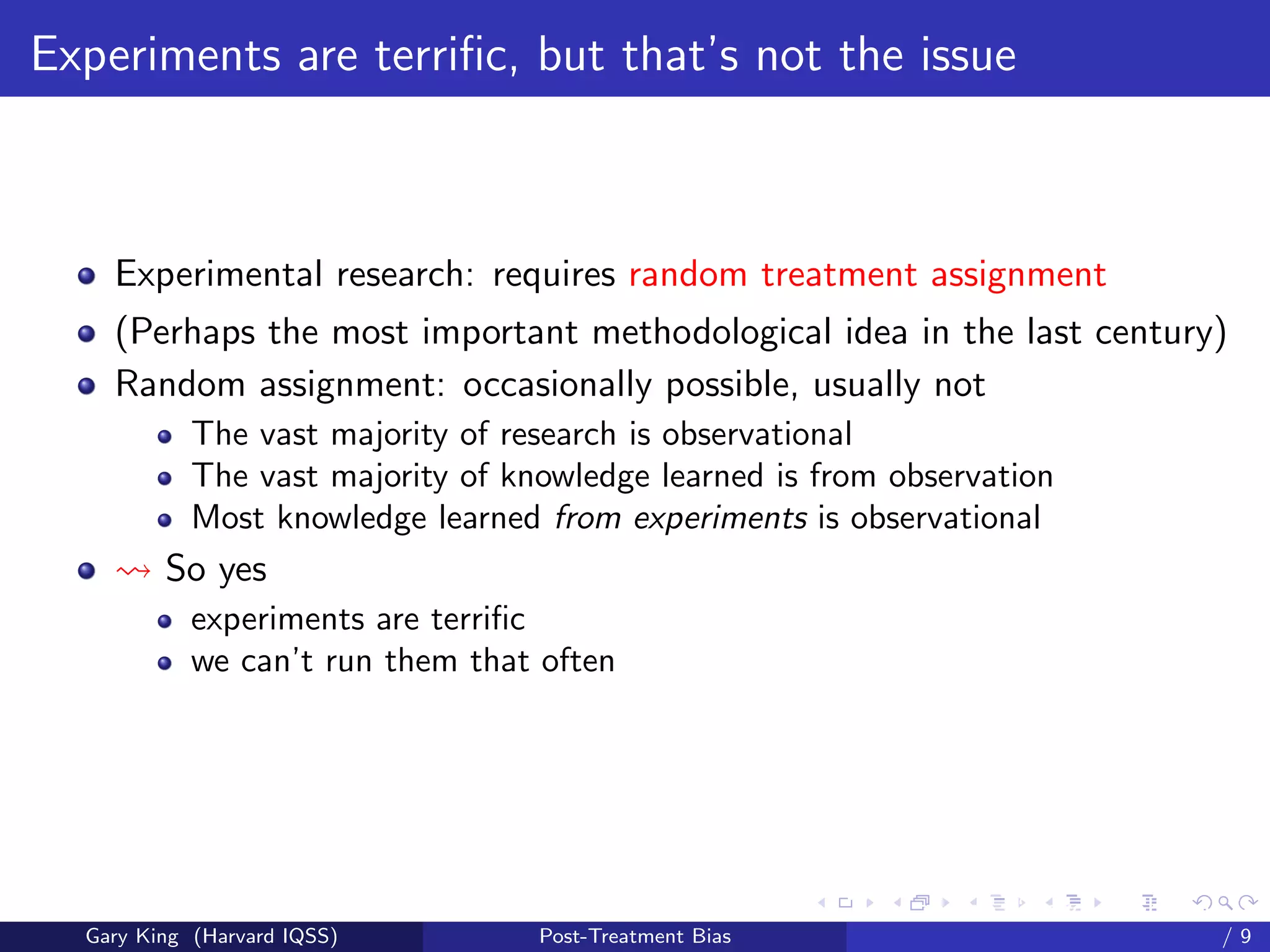 Experiments are terriﬁc, but that’s not the issue



    Experimental research: requires random treatment assignment
    (Perhaps the most important methodological idea in the last century)
    Random assignment: occasionally possible, usually not
            The vast majority of research is observational
            The vast majority of knowledge learned is from observation
            Most knowledge learned from experiments is observational
         So yes
            experiments are terriﬁc
            we can’t run them that often




                                                         Talk at the “Hard Problems in S
  Gary King (Harvard IQSS)         Post-Treatment Bias                             /9
 