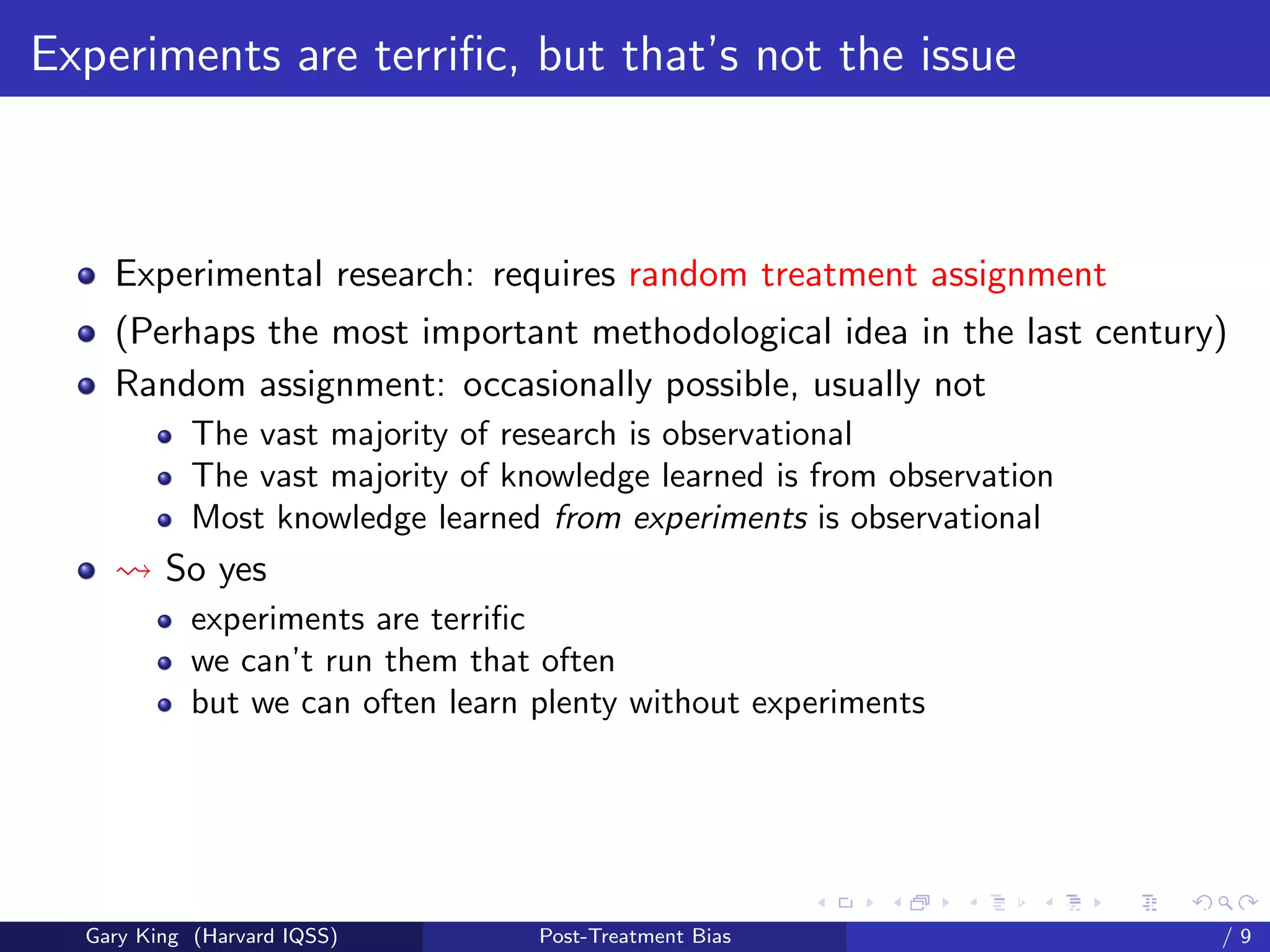 Experiments are terriﬁc, but that’s not the issue



    Experimental research: requires random treatment assignment
    (Perhaps the most important methodological idea in the last century)
    Random assignment: occasionally possible, usually not
            The vast majority of research is observational
            The vast majority of knowledge learned is from observation
            Most knowledge learned from experiments is observational
         So yes
            experiments are terriﬁc
            we can’t run them that often
            but we can often learn plenty without experiments




                                                         Talk at the “Hard Problems in S
  Gary King (Harvard IQSS)         Post-Treatment Bias                             /9
 