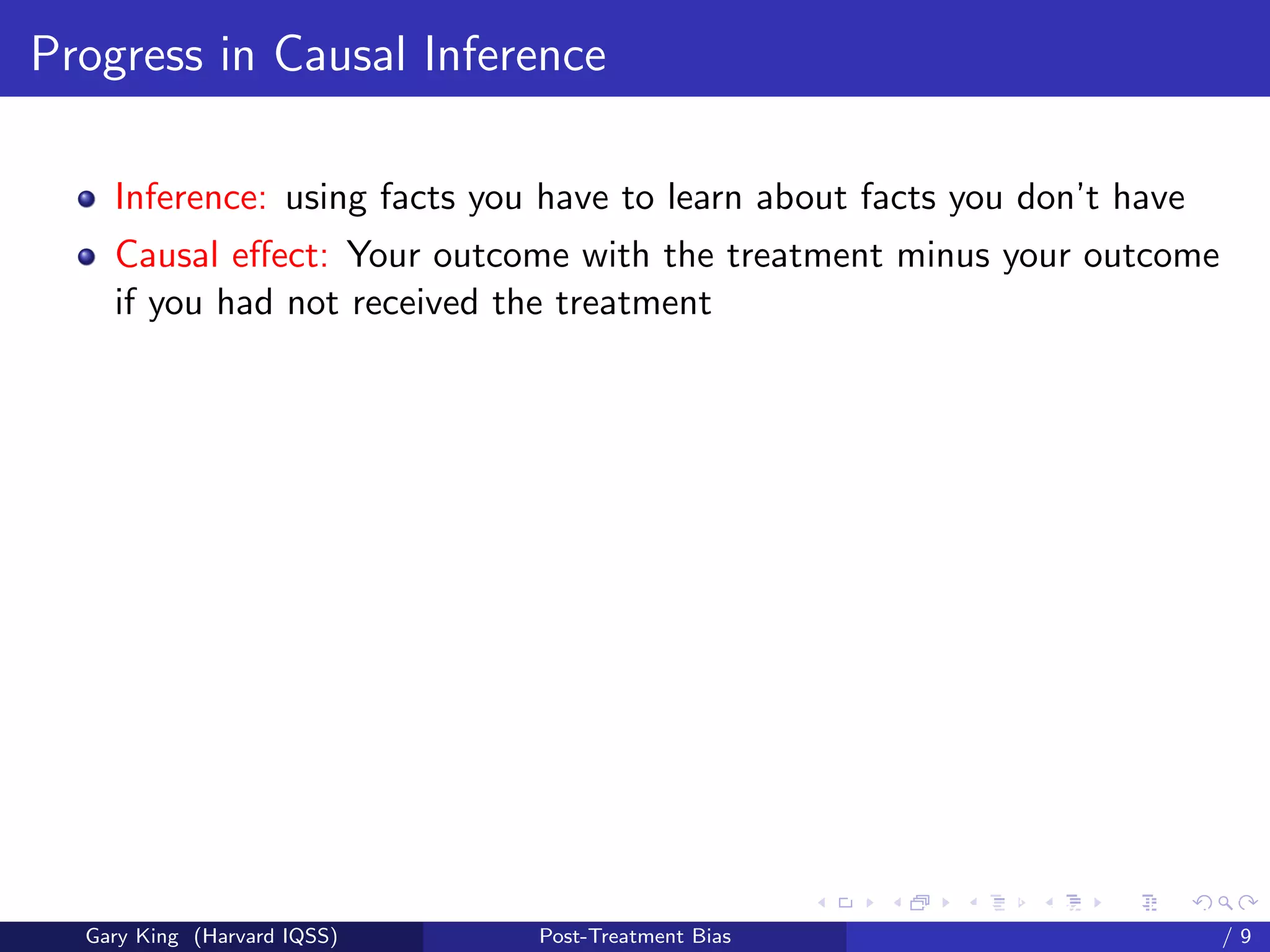 Progress in Causal Inference

    Inference: using facts you have to learn about facts you don’t have
    Causal eﬀect: Your outcome with the treatment minus your outcome
    if you had not received the treatment




                                                    Talk at the “Hard Problems in S
  Gary King (Harvard IQSS)    Post-Treatment Bias                             /9
 
