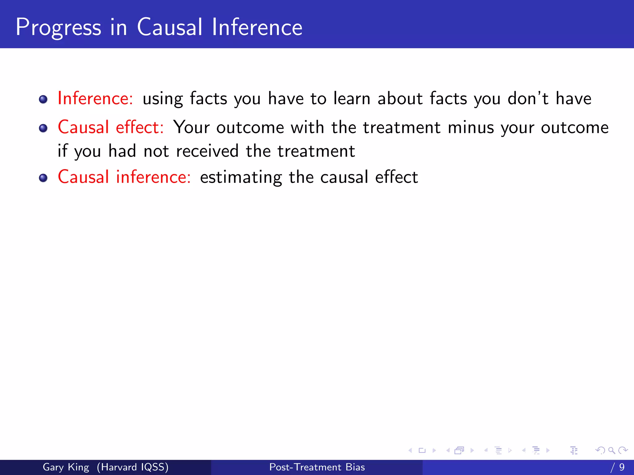 Progress in Causal Inference

    Inference: using facts you have to learn about facts you don’t have
    Causal eﬀect: Your outcome with the treatment minus your outcome
    if you had not received the treatment
    Causal inference: estimating the causal eﬀect




                                                    Talk at the “Hard Problems in S
  Gary King (Harvard IQSS)    Post-Treatment Bias                             /9
 