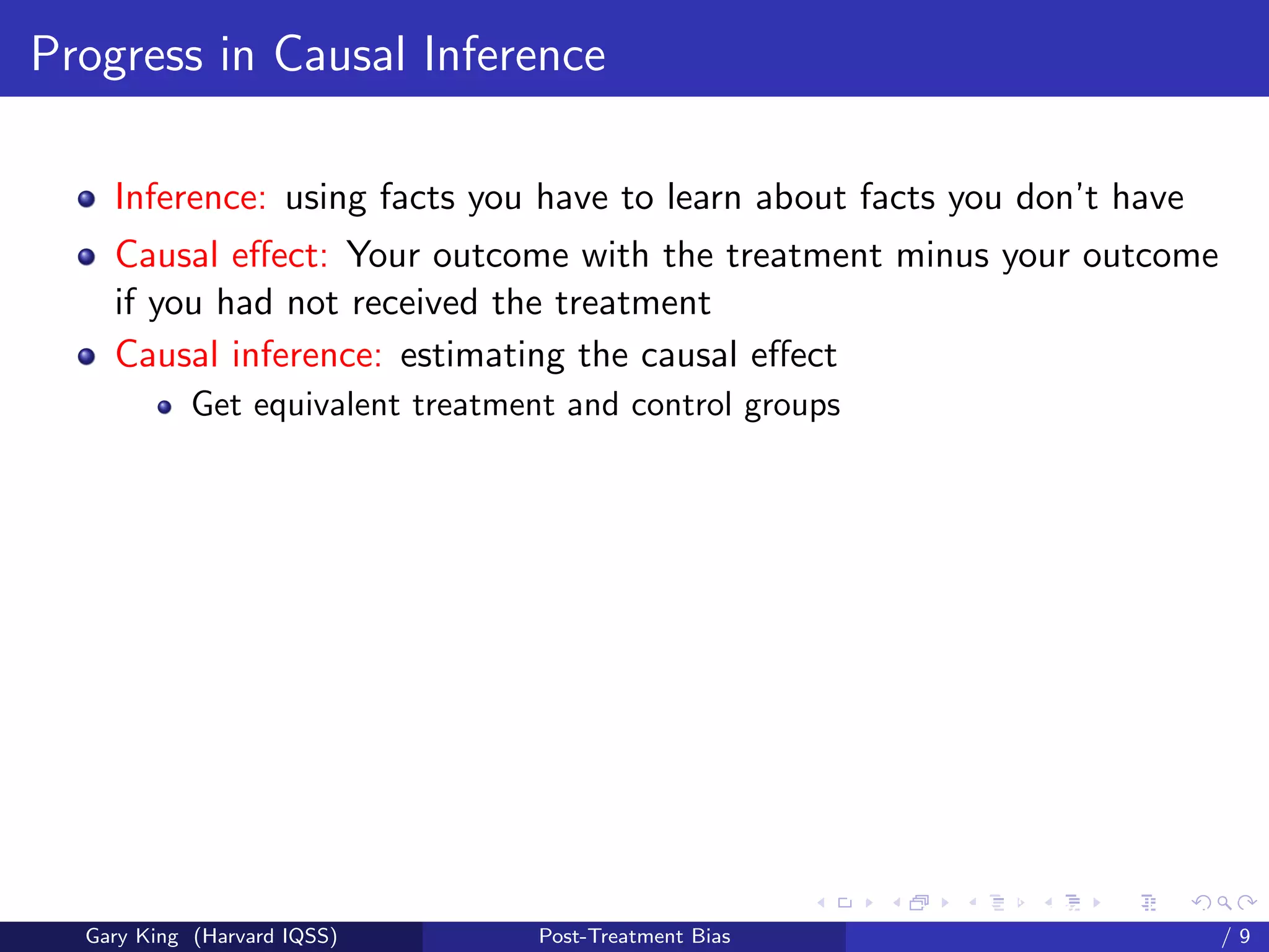 Progress in Causal Inference

    Inference: using facts you have to learn about facts you don’t have
    Causal eﬀect: Your outcome with the treatment minus your outcome
    if you had not received the treatment
    Causal inference: estimating the causal eﬀect
            Get equivalent treatment and control groups




                                                          Talk at the “Hard Problems in S
  Gary King (Harvard IQSS)         Post-Treatment Bias                              /9
 