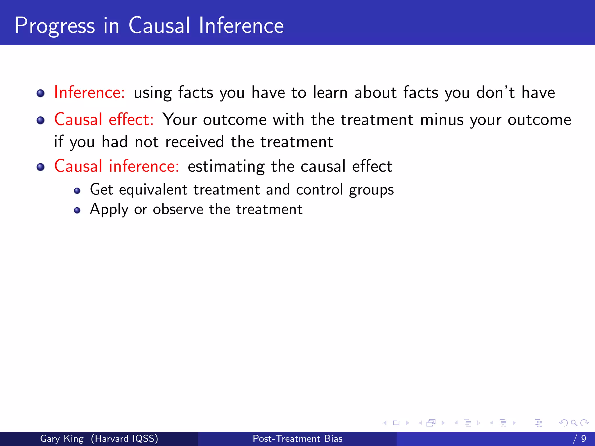 Progress in Causal Inference

    Inference: using facts you have to learn about facts you don’t have
    Causal eﬀect: Your outcome with the treatment minus your outcome
    if you had not received the treatment
    Causal inference: estimating the causal eﬀect
            Get equivalent treatment and control groups
            Apply or observe the treatment




                                                          Talk at the “Hard Problems in S
  Gary King (Harvard IQSS)         Post-Treatment Bias                              /9
 