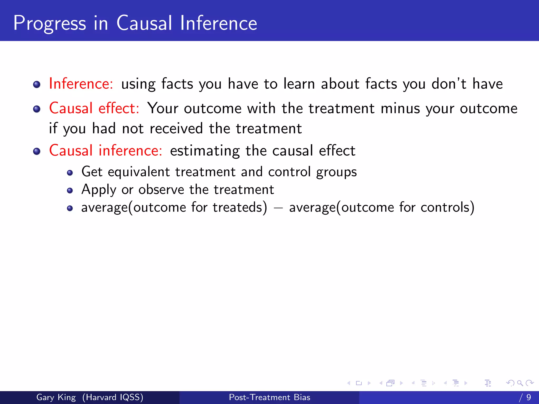 Progress in Causal Inference

    Inference: using facts you have to learn about facts you don’t have
    Causal eﬀect: Your outcome with the treatment minus your outcome
    if you had not received the treatment
    Causal inference: estimating the causal eﬀect
            Get equivalent treatment and control groups
            Apply or observe the treatment
            average(outcome for treateds) − average(outcome for controls)




                                                        Talk at the “Hard Problems in S
  Gary King (Harvard IQSS)        Post-Treatment Bias                             /9
 