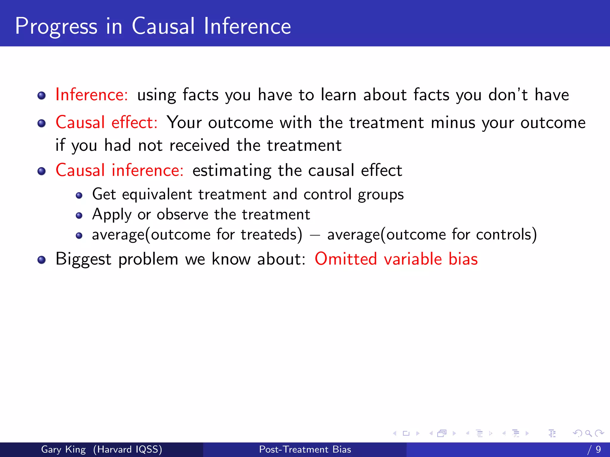 Progress in Causal Inference

    Inference: using facts you have to learn about facts you don’t have
    Causal eﬀect: Your outcome with the treatment minus your outcome
    if you had not received the treatment
    Causal inference: estimating the causal eﬀect
            Get equivalent treatment and control groups
            Apply or observe the treatment
            average(outcome for treateds) − average(outcome for controls)
    Biggest problem we know about: Omitted variable bias




                                                        Talk at the “Hard Problems in S
  Gary King (Harvard IQSS)        Post-Treatment Bias                             /9
 